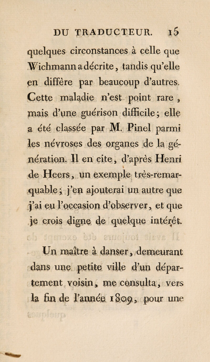 quelques circonstances à celle que Wichmann a décrite, tandis qu’elle en diffère par beaucoup d’autres. Cette maladie n’est point rare , mais d’une guérison difficile; elle a été classée par M. Pinel parmi les névroses des organes de la gé¬ nération. |1 en cite, d’après Henri t de Heers, un exemple très-remar¬ quable; j’eïi ajouterai un autre que j’ai eu l’occasion d’observer, et que je crois digne de quelque intérêt. Un maître à danser, demeurant dans une petite ville d’un dépar¬ tement voisin, me consulta, vers la fin de l’année i8q<? 3 pour une