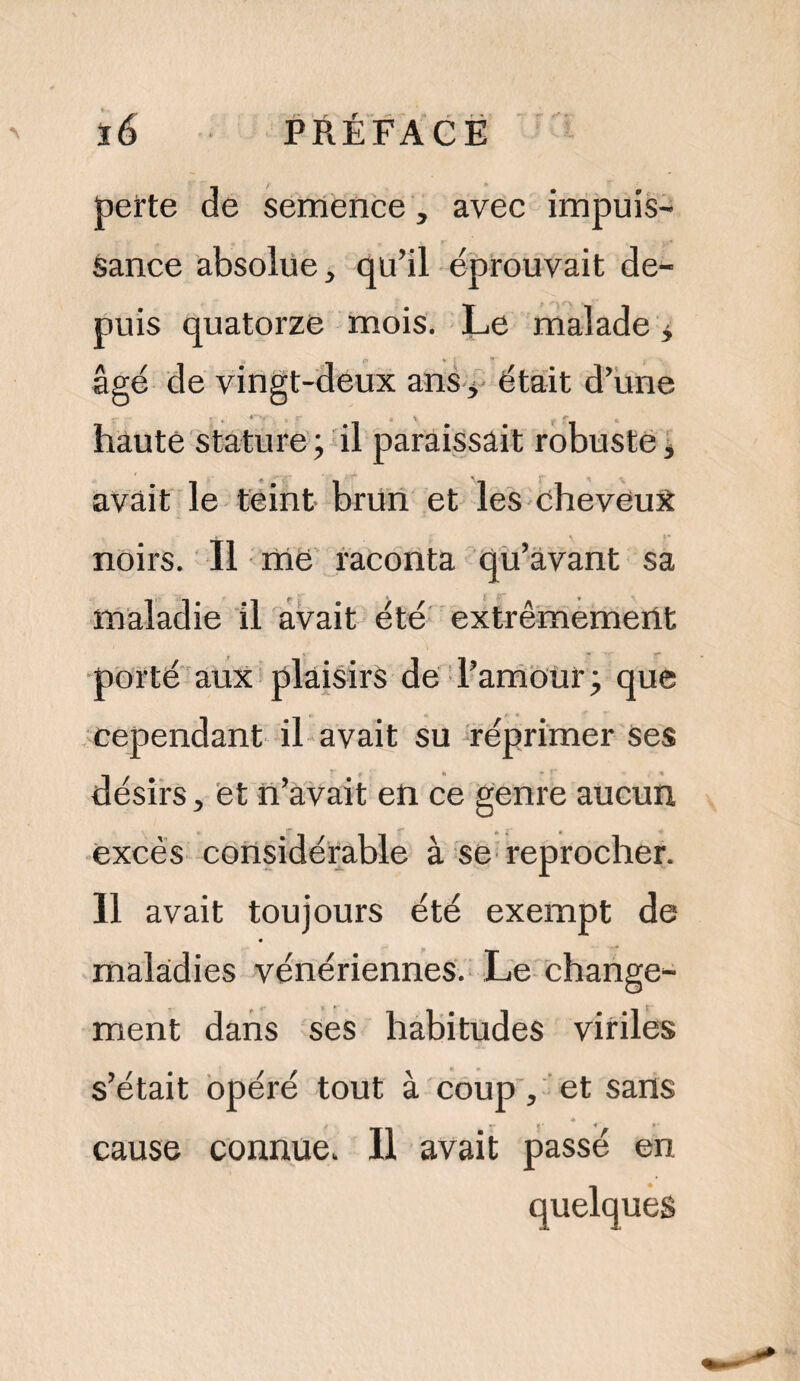 perte de semence, avec impuis¬ sance absolue, qu’il éprouvait de¬ puis quatorze mois. Le malade * ‘À * ; * âgé de vingt-deux ans > était d’une haute stature ; il paraissait robuste, avait le teint brun et les cheveux noirs. Il me raconta qu’avant sa maladie il avait été extrêmement porté aux plaisirs de l’amour ; que cependant il avait su réprimer Ses désirs, et n’avait en ce genre aucun excès considérable à se reprocher. Il avait toujours été exempt de maladies vénériennes. Le change¬ ment dans ses habitudes viriles s’était opéré tout à coup, et sans cause connue. Il avait passé en quelques