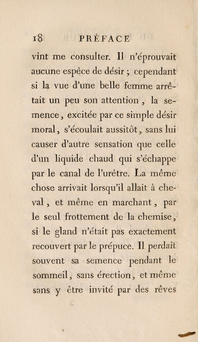 vint me consulter. Il n’éprouvait aucune espèce de désir ; cependant si la vue d’une belle femme arrê¬ tait un peu son attention , la se¬ mence j excitée par ce simple désir moral, s’écoulait aussitôt, sans lui causer d’autre sensation que celle d’un liquide chaud qui s’échappe par le canal de l’urètre. La même chose arrivait lorsqu’il allait à che¬ val , et même en marchant, par le seul frottement de la chemise, si le gland n’était pas exactement recouvert par le prépuce. 11 perdait souvent sa semence pendant le sommeil, sans érection, et même sans y être invité par des rêves