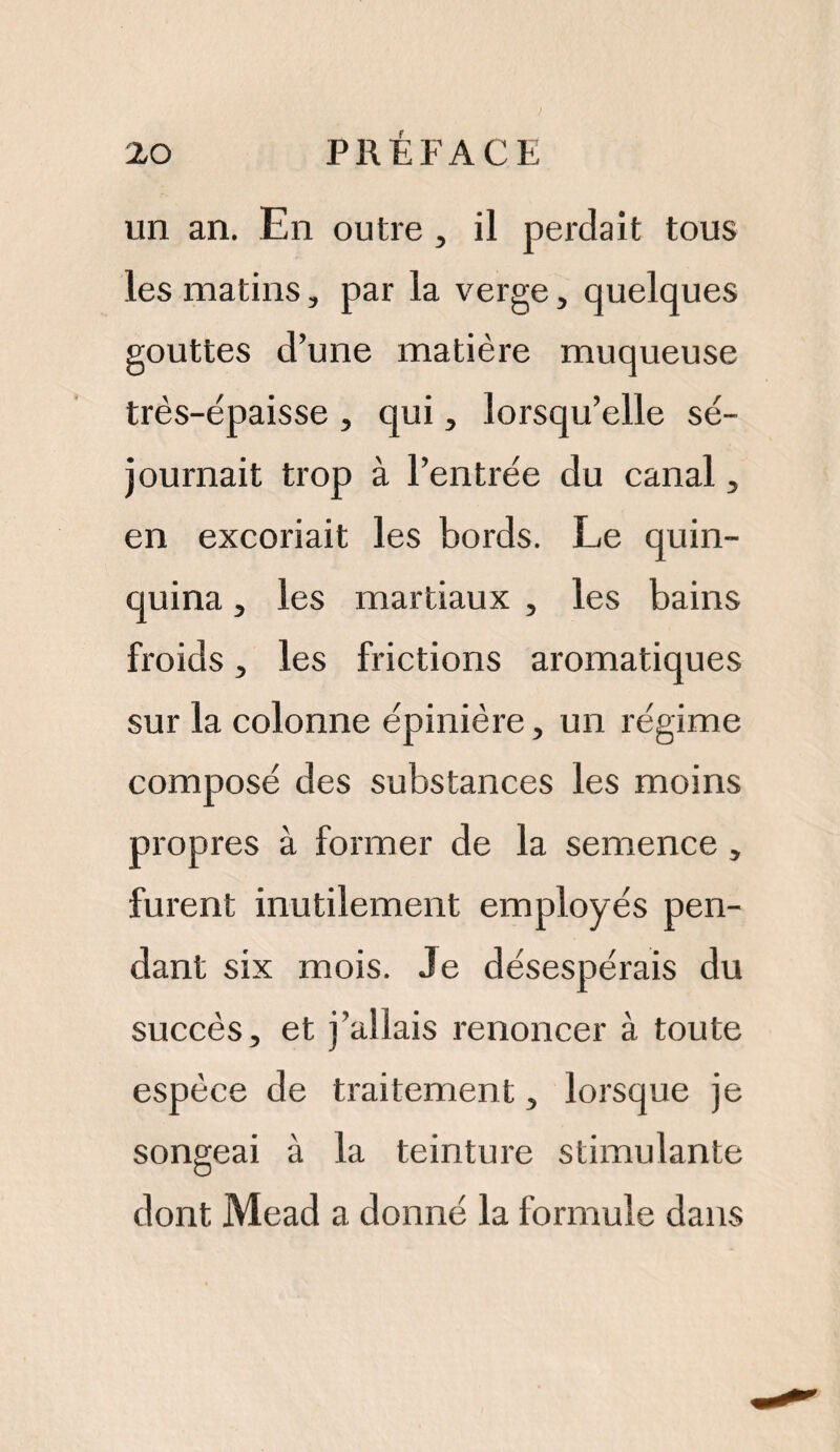 un an. En outre , il perdait tous les matins, par la verge, quelques gouttes d’une matière muqueuse très-épaisse , qui, lorsqu’elle sé¬ journait trop à l’entrée du canal, en excoriait les bords. Le quin¬ quina , les martiaux , les bains froids , les frictions aromatiques sur la colonne épinière, un régime composé des substances les moins propres à former de la semence, furent inutilement employés pen¬ dant six mois. Je désespérais du succès, et j’allais renoncer à toute espèce de traitement, lorsque je songeai à la teinture stimulante dont Mead a donné la formule dans