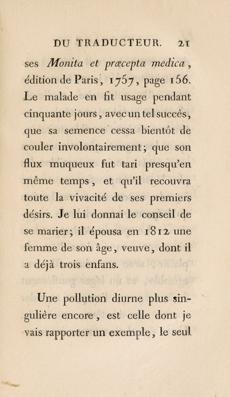 ses Monita et præcepta medica , édition de Paris, 1767, page i56. Le malade en fit usage pendant cinquante jours, avec un tel succès, que sa semence cessa bientôt de couler involontairement; que son flux muqueux fut tari presqu’en même temps, et qu’il recouvra toute la vivacité de ses premiers désirs. Je lui donnai le conseil de se marier ; il épousa en 1812 une femme de son âge, veuve, dont il a déjà trois enfans. Une pollution diurne plus sin- 1 gulière encore , est celle dont je vais rapporter un exemple, le seul