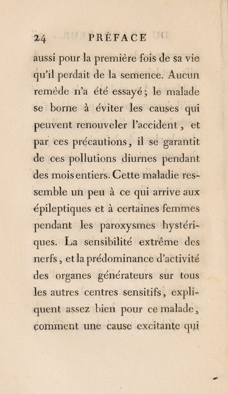 aussi pour la première fois de sa vie qu’il perdait de la semence. Aucun remède n’a été essayé; le malade se borne à éviter les causes qui peuvent renouveler l’accident, et par ces précautions, il se garantit de ces pollutions diurnes pendant des mois entiers. Cette maladie res¬ semble un peu à ce qui arrive aux épileptiques et à certaines femmes pendant les paroxysmes hystéri¬ ques. La sensibilité extrême des nerfs, et la prédominance d’activité des organes générateurs sur tous les autres centres sensitifs, expli¬ quent assez bien pour ce malade, comment une cause excitante qui