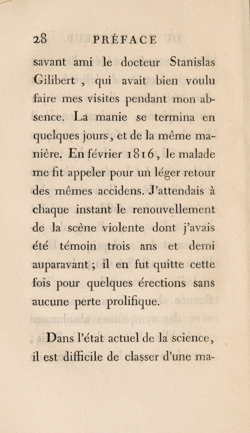 savant ami le docteur Stanislas Gilibert , qui avait bien voulu faire mes visites pendant mon ab¬ sence. La manie se termina en quelques jours, et de la même ma¬ nière. En février 1816, le malade me fit appeler pour un léger retour des mêmes accidens. J’attendais à chaque instant le renouvellement de la scène violente dont j’avais été témoin trois ans et demi auparavant \ il en fut quitte cette fois pour quelques érections sans aucune perte prolifique. Dans l’état actuel de la science, il est difficile de classer d’une ma-