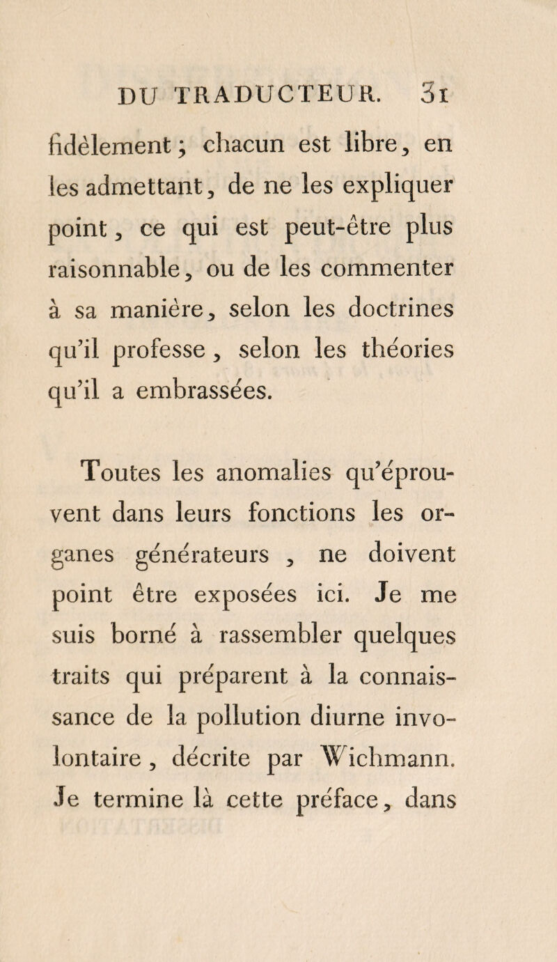 fidèlement; chacun est libre, en les admettant, de ne les expliquer point, ce qui est peut-être plus raisonnable, ou de les commenter à sa manière, selon les doctrines qu’il professe, selon les théories qu’il a embrassées. Toutes les anomalies qu’éprou¬ vent dans leurs fonctions les or¬ ganes générateurs , ne doivent point être exposées ici. Je me suis borné à rassembler quelques traits qui préparent à la connais¬ sance de la pollution diurne invo¬ lontaire , décrite par Wichmann. Je termine là cette préface, dans