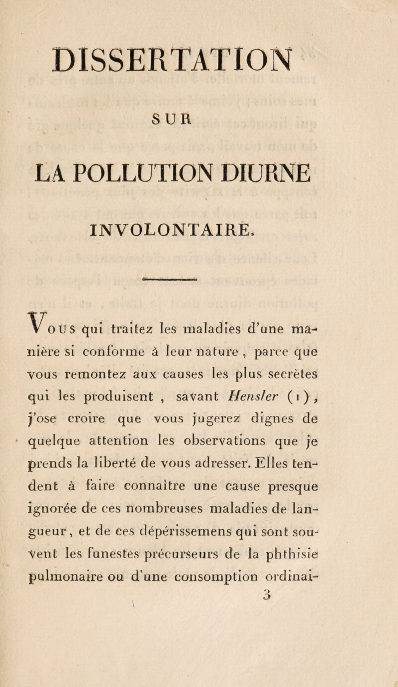 SUR LA POLLUTION DIURNE INVOLONTAIRE, maladies d’une ma¬ nière si conforme à leur nature , parce que vous remontez aux causes les plus secrètes qui les produisent , savant HensJer (i), j’ose croire que vous jugerez dignes de quelque attention les observations que je prends la liberté de vous adresser. Elles ten¬ dent à faire connaître une cause presque ignorée de ces nombreuses maladies de lan¬ gueur, et de ces dépérissemens qui sont sou¬ vent les funestes précurseurs de la phthisie pulmonaire ou d une consomption ordinai- 3