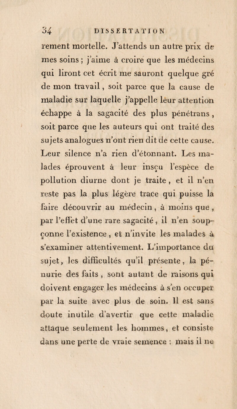 rement mortelle. J attends un autre prix de mes soins ; j’aime à croire que les médecins qui liront cet écrit me sauront quelque gré de mon travail, soit parce que la cause de maladie sur laquelle j'appelle leur attention échappe à la sagacité des plus pénétrans , soit parce que les auteurs qui ont traité des sujets analogues n’ont rien dit de cette cause. Leur silence n’a rien d’étonnant. Les ma- lades éprouvent à leur insçu l’espèce de pollution diurne dont je traite , et il n’en reste pas la plus légère trace qui puisse la faire découvrir au médecin, à moins que , par l’effet d’une rare sagacité , il n’en soup¬ çonne l’existence, et n’invite les malades à s’examiner attentivement. L’importance du sujet, les difficultés qu’il présente, la pé- * nurie des faits , sont autant de raisons qui doivent engager les médecins à s’en occuper par la suite avec plus de soin. Il est sans doute inutile d’avertir que cette maladie attaque seulement les hommes, et consiste dans une perte de vraie semence : mais il ne