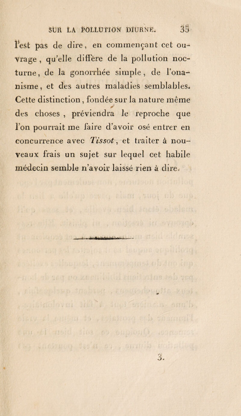 l’est pas de dire, en commençant cet ou¬ vrage, qu’elle diffère de la pollution noc¬ turne, de la gonorrhée simple, de l’ona¬ nisme, et des autres maladies semblables. Cette distinction , fondée sur la nature même des choses , préviendra le reproche que l’on pourrait me faire d’avoir osé entrer en concurrence avec Tissot, et traiter à nou¬ veaux frais un sujet sur lequel cet habile médecin semble n’avoir laissé rien à dire.