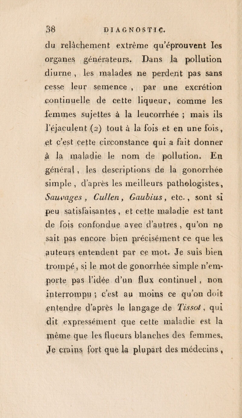 da relâchement extreme qu’éprouvent les organes générateurs. Dans la pollution diurne , les malades ne perdent pas sans cesse leur semence , par une excrétion continuelle de cette liqueur, comme les femmes sujettes à la leucorrhée ; mais ils l’éjaculent (2) tout à la fois et en une fois, et c’est cette circonstance qui a fait donner à la maladie le nom de pollution. En général , les descriptions de la gonorrhée simple , d’après les meilleurs pathologistes, Sauvages , Cullen, Gaubius, etc-, sont si peu satisfaisantes , et cette maladie est tant de fois confondue avec d’autres , qu’on ne sait pas encore bien précisément ce que les auteurs entendent par ce mot. Je suis bien trompé, si le mot de gonorrhée simple n’em¬ porte pas l’idée d’un flux continuel , non interrompu ; c’est au moins ce qu’on doit entendre d’après le langage de Tissot, qui dit expressément que cette maladie est la meme que les flueurs blanches des femmes. Je crains fort que la plupart des médecins ,