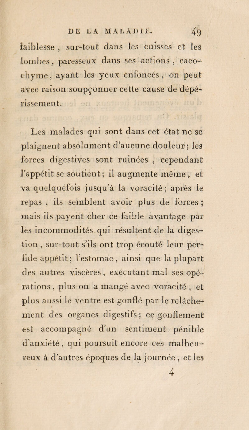 DE LA MALADIE. ^9 faiblesse , sur-tout dans les cuisses et les lombes, paresseux dans ses actions, caco¬ chyme, ayant les yeux enfoncés, on peut avec raison soupçonner cette cause de dépé¬ rissement. Les malades qui sont dans cet état ne se plaignent absolument d’aucune douleur; les forces digestives sont ruinées , cependant l’appétit se soutient; il augmente même, et va quelquefois jusqu'à la voracité; après le repas , iis semblent avoir plus de forces ; mais ils payent cher ce faible avantage par les incommodités qui résultent de la diges¬ tion , sui~tout s’ils ont trop écouté leur per- fide appétit; l’estomac, ainsi que la plupart des autres viscères, exécutant mal ses opé¬ rations, plus on a mangé avec voracité , et plus aussi le ventre est gonflé par le relâche¬ ment des organes digestifs; ce gonflement est accompagné d’un sentiment pénible d’anxiété, qui poursuit encore ces malheu¬ reux à d’autres époques de la journée, et les 4