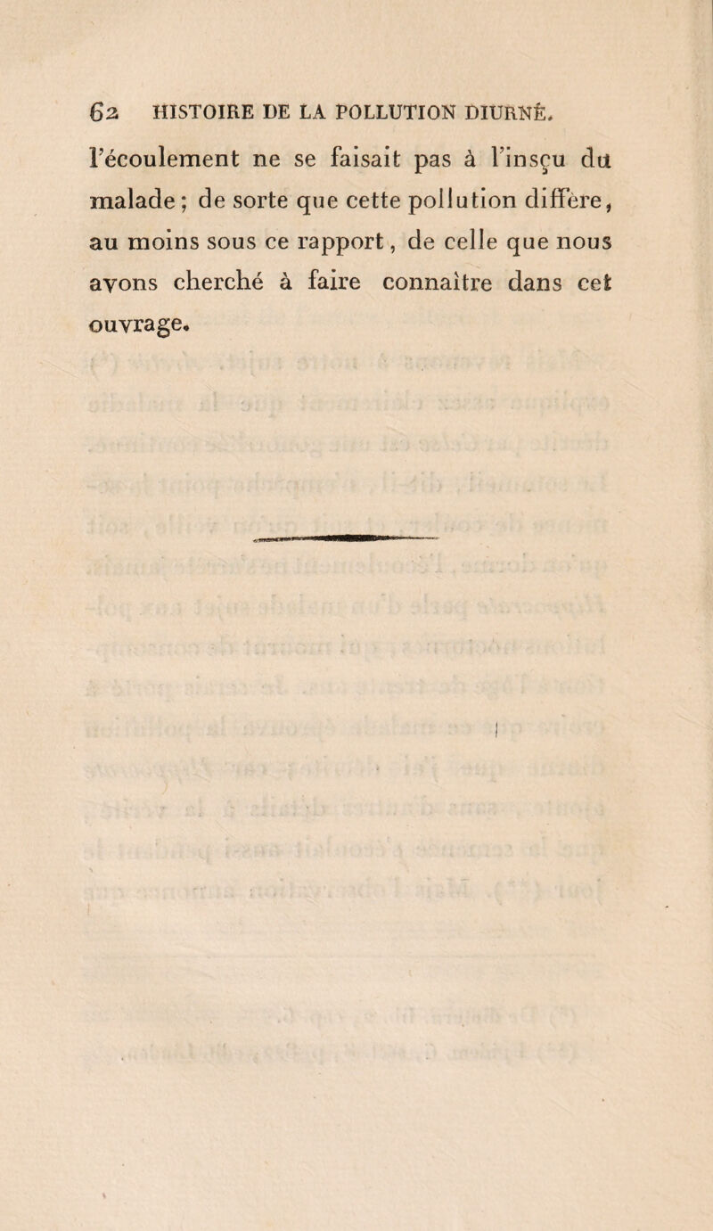 6z HISTOIRE DE LA POLLUTION DIURNÊ. l’écoulement ne se faisait pas à l'insçu du malade; de sorte que cette pollution diffère, au moins sous ce rapport, de celle que nous ayons cherché à faire connaître dans cet ouvrage.