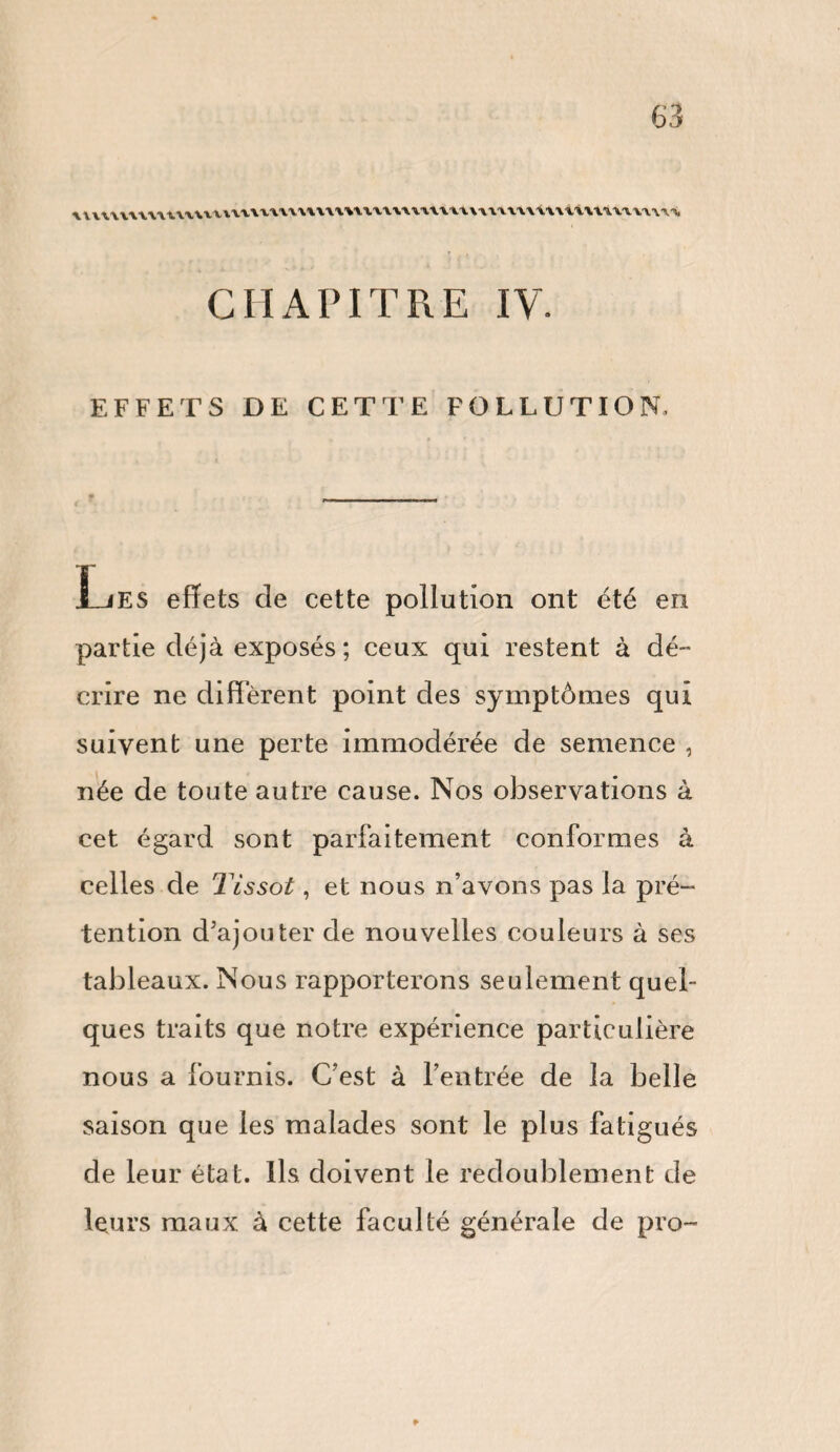 uvuvuuuuxxmuuuwwuuwwuuxvmniwmwwMiiM, CHAPITRE IV. EFFETS DE CETTE FOLLUTION, Les effets de cette pollution ont été en partie déjà exposés ; ceux qui restent à dé- crire ne different point des symptômes qui suivent une perte immodérée de semence , née de toute autre cause. Nos observations à cet égard sont parfaitement conformes à celles de Tissot, et nous n’avons pas la pré¬ tention d’ajouter de nouvelles couleurs à ses tableaux. Nous rapporterons seulement quel¬ ques traits que notre expérience particulière nous a fournis. C’est à l’entrée de la belle saison que les malades sont le plus fatigués de leur état. Ils doivent le redoublement de leurs maux à cette faculté générale de pro-