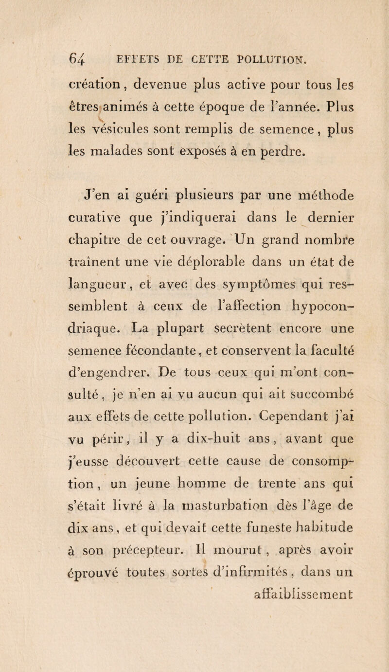 création, devenue plus active pour tous les êtres animés à cette époque de l’année. Plus les vésicules sont remplis de semence, plus les malades sont exposés à en perdre. J’en ai guéri plusieurs par une méthode curative que j’indiquerai dans le dernier chapitre de cet ouvrage. Un grand nombre traînent une vie déplorable dans un état de langueur, et avec des symptômes qui res¬ semblent à ceux de l’affection hypocon¬ driaque. La plupart secrétent encore une semence fécondante, et conservent la faculté d’engendrer. De tous ceux qui m ont con¬ sulté, je n’en ai vu aucun qui ait succombé aux effets de cette pollution. Cependant j’ai vu périr, il y a dix-huit ans, avant que j’eusse découvert cette cause de consomp¬ tion , un jeune homme de trente ans qui s’était livré à la masturbation dès l’âge de dix ans, et qui devait cette funeste habitude à son précepteur. U mourut , après avoir éprouvé toutes sortes d’infirmités, dans un affaiblissement