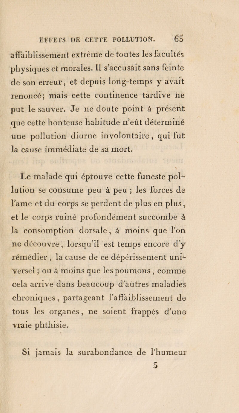 affaiblissement extrême de toutes les facultés physiques et morales. Il s’accusait sans feinte de son erreur, et depuis long-temps y avait renoncé; mais cette continence tardive ne put le sauver. Je ne doute point à présent que cette honteuse habitude n’eût déterminé une pollution diurne involontaire, qui fut la cause immédiate de sa mort. Le malade qui éprouve cette funeste pol¬ lution se consume peu à peu ; les forces de lame et du corps se perdent de plus en plus, et le corps ruiné profondément succombe à la consomption dorsale, à moins que l’on ne découvre, lorsqu’il est temps encore d’y rémédier , la cause de ce dépérissement uni¬ versel ; ou à moins que les poumons , comme cela arrive dans beaucoup d’autres maladies chroniques, partageant l’affaiblissement de tous les organes, ne soient frappés d’une vraie phthisie. Si jamais la surabondance de l’humeur 5