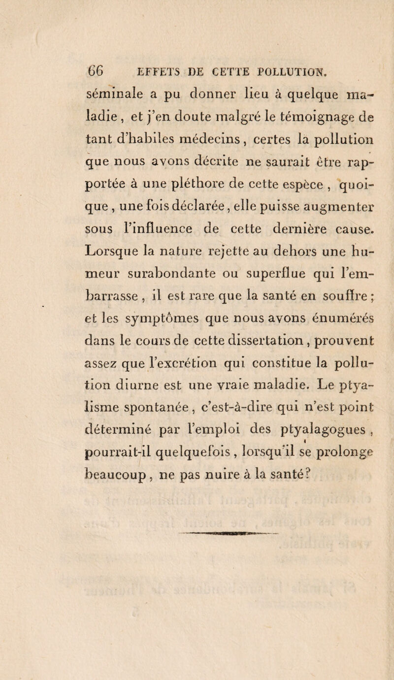 séminale a pu donner lieu à quelque ma¬ ladie , et j’en doute malgré le témoignage de tant d’habiles médecins, certes la pollution que nous avons décrite ne saurait être rap¬ portée à une pléthore de cette espèce , quoi¬ que , une fois déclarée, elle puisse augmenter sous l’influence de cette dernière cause. Lorsque la nature rejette au dehors une hu¬ meur surabondante ou superflue qui l’em¬ barrasse , il est rare que la santé en souffre ; et les symptômes que nous avons énumérés dans le cours de cette dissertation, prouvent assez que l’excrétion qui constitue la pollu¬ tion diurne est une vraie maladie. Le ptya¬ lisme spontanée, c’est-à-dire qui n’est point déterminé par l’emploi des ptyalagogues , I pourrait-il quelquefois , lorsqu'il se prolonge beaucoup, ne pas nuire à la santé?