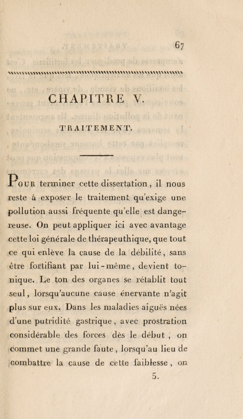 6? wnuumuutv^timmuxuuwuuuwwuvwwiunutun . ! * ; J ' ~ f .. . • 4 ' * ' , f * ' * * > i . < CHAPITRE Y. TRAITEMENT. Pour terminer cette dissertation, il nous reste à exposer le traitement qu’exige une pollution aussi fréquente qu’elle est dange¬ reuse. On peut appliquer ici avec avantage cette loi générale de thérapeuthique, que tout ce qui enlève la cause de la débilité, sans être fortifiant par lui-même, devient to¬ nique. Le ton des organes se rétablit tout seul, lorsqu’aucune cause énervante n’agit plus sur eux. Dans les maladies aiguës nées dune putridité gastrique, avec prostration considérable des forces dès le début , on commet une grande faute, lorsqu’au lieu de combattre la cause de cette faiblesse , on 5.