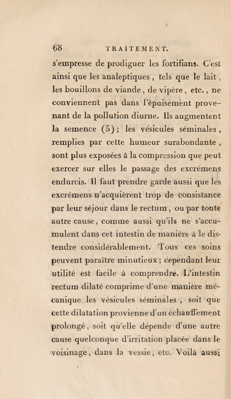 s’empresse de prodiguer les fortifians. C est ainsi que les analeptiques , tels que le lait, les bouillons de viande , de vipère , etc., ne conviennent pas dans l'épuisement prove¬ nant de la pollution diurne. Ils augmentent la semence (5) ; les vésicules séminales , remplies par cette humeur surabondante , sont plus exposées à la compression que peut exercer sur elles le passage des excrémens endurcis. Il faut prendre garde aussi que les excrémens n’acquièrent trop de consistance par leur séjour dans le rectum , ou par toute autre cause, comme aussi qu’ils ne s’accu¬ mulent dans cet intestin de manière à le dis¬ tendre considérablement. Tous ces soins peuvent paraître minutieux ; cependant leur utilité est facile à comprendre. L’intestin rectum dilaté comprime d’une manière mé¬ canique les vésicules séminales , soit que cette dilatation provienne d’un échauffement prolongé, soit qu’elle dépende d’une autre cause quelconque d’irritation placée dans le voisinage, dans la vessie, etc. Voilà aussi