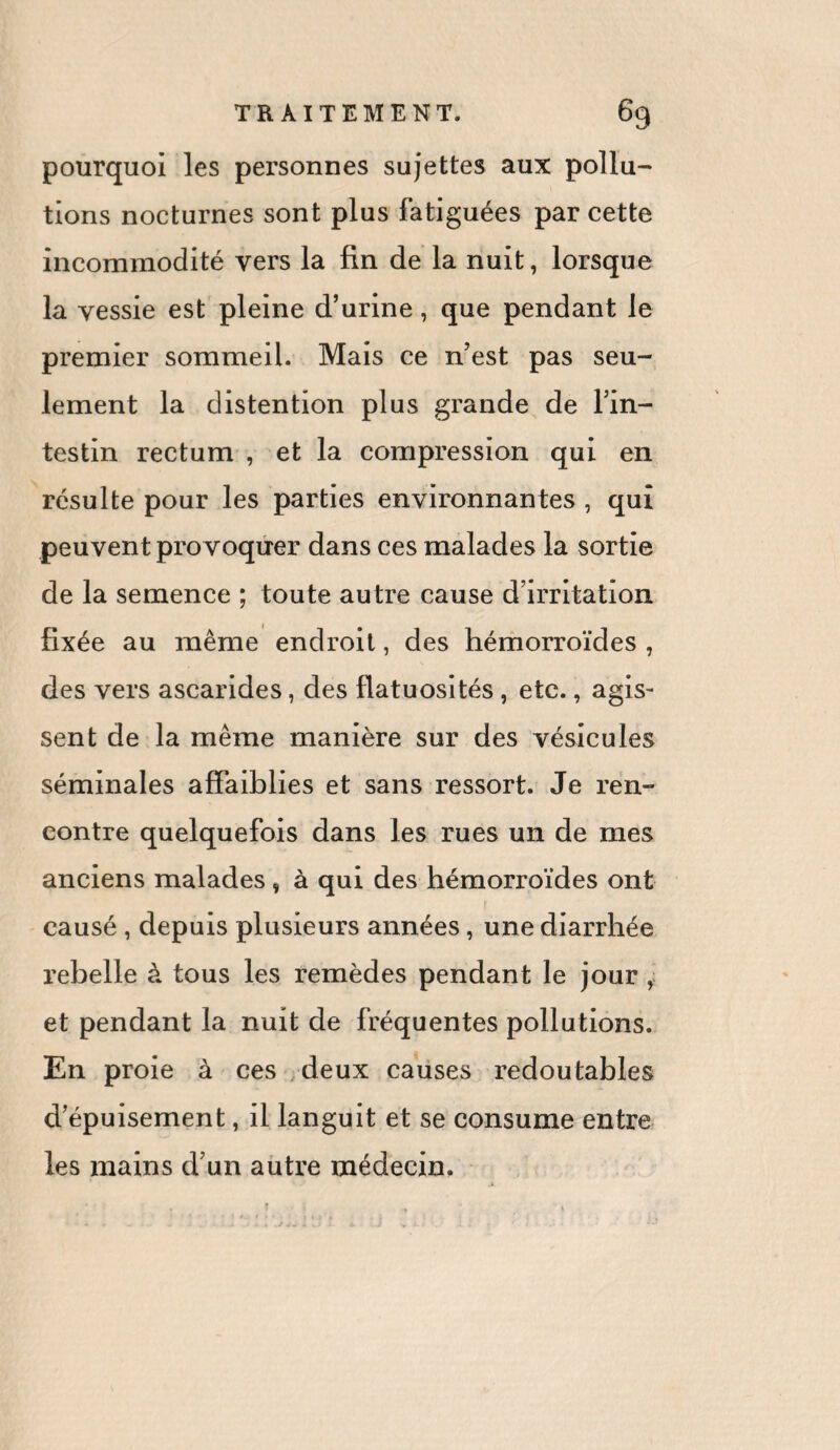 pourquoi les personnes sujettes aux pollu¬ tions nocturnes sont plus fatiguées par cette incommodité vers la fin de la nuit, lorsque la vessie est pleine d’urine, que pendant le premier sommeil. Mais ce n’est pas seu¬ lement la distention plus grande de l’in¬ testin rectum , et la compression qui en résulte pour les parties environnantes , qui peuvent provoquer dans ces malades la sortie de la semence ; toute autre cause d’irritation fixée au même endroit, des hémorroïdes , des vers ascarides, des flatuosités , etc., agis¬ sent de la même manière sur des vésicules séminales affaiblies et sans ressort. Je ren¬ contre quelquefois dans les rues un de mes anciens malades , à qui des hémorroïdes ont causé , depuis plusieurs années, une diarrhée rebelle à tous les remèdes pendant le jour , et pendant la nuit de fréquentes pollutions. En proie à ces deux causes redoutables d’épuisement, il languit et se consume entre les mains d’un autre médecin. T