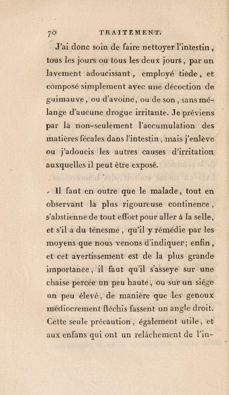 J’ai donc soin de faire nettoyer l’intestin, tous les jours ou tous les deux jours, par un lavement adoucissant, employé tiède , et composé simplement avec une décoction de guimauve ? ou d’avoine, ou de son , sans mé¬ lange d’aucune drogue irritante. Je préviens par là non-seulement l’accumulation des matières fécales dans l’intestin , mais j’enlève ou j’adoucis les autres causes d’irritation auxquelles il peut être exposé. » , Il faut en outre que le malade, tout en observant la plus rigoureuse continence , s’abstienne de tout effort pour aller à la selle, et s’il a du ténesme , qu’il y rémédie par les moyens que nous venons d’indiquer; enfin, et cet avertissement est de la plus grande importance , il faut qu’il s’asseye sur une chaise percée un peu haute, ou sur un siège un peu élevé, de manière que les genoux médiocrement fléchis fassent un angle droit. Cette seule précaution , également utile, et aux enfans qui ont un relâchement de l’in-