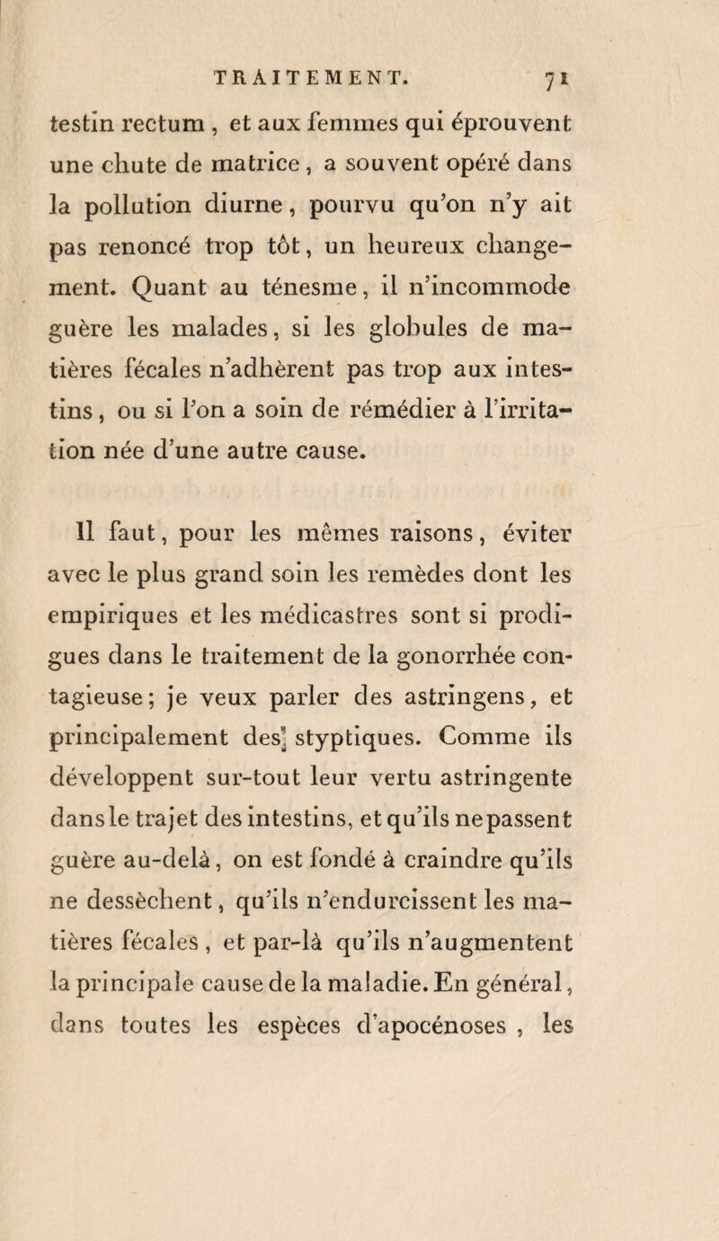 testîn rectum , et aux femmes qui éprouvent une chute de matrice, a souvent opéré dans la pollution diurne, pourvu qu'on n'y ait pas renoncé trop tôt, un heureux change¬ ment. Quant au ténesme, il n’incommode guère les malades, si les globules de ma¬ tières fécales n adhèrent pas trop aux intes¬ tins , ou si l’on a soin de rémédier à l’irrita¬ tion née d’une autre cause. Il faut, pour les mêmes raisons, éviter avec le plus grand soin les remèdes dont les empiriques et les médicastres sont si prodi¬ gues dans le traitement de la gonorrhée con¬ tagieuse; je veux parler des astringens, et principalement des] styptiques. Comme ils développent sur-tout leur vertu astringente dans le trajet des intestins, et qu’ils nepassent guère au-delà, on est fondé à craindre qu’ils ne dessèchent, qu’ils n’endurcissent les ma¬ tières fécales , et par-là qu’ils n’augmentent la principale cause de la maladie. En général, dans toutes les espèces d’apocénoses , les