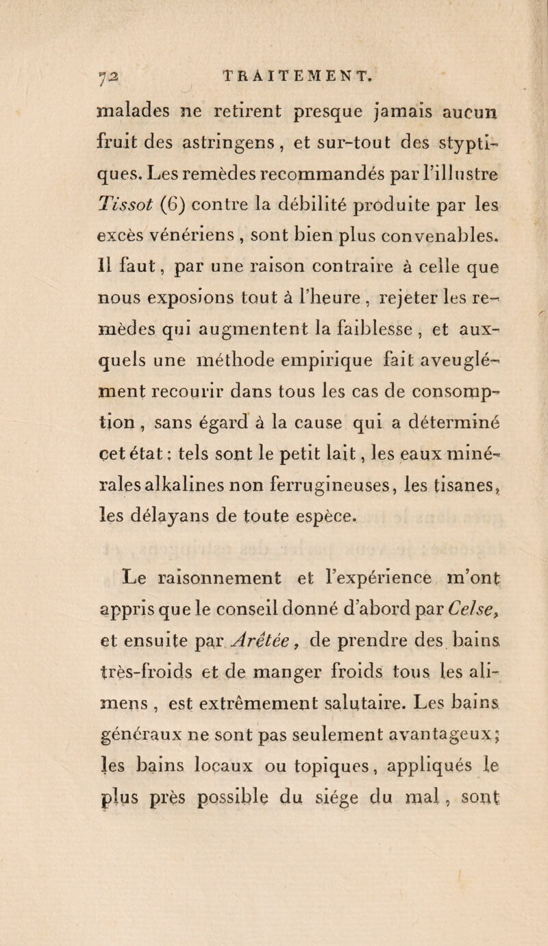 ' J malades ne retirent presque jamais aucun fruit des astringens, et sur-tout des stypti- ques. Les remèdes recommandés par l’illustre Tissot (6) contre la débilité produite par les excès vénériens , sont bien plus convenables. Il faut, par une raison contraire à celle que nous exposions tout à l’heure , rejeter les re¬ mèdes qui augmentent la faiblesse , et aux¬ quels une méthode empirique fait aveuglé¬ ment recourir dans tous les cas de consomp¬ tion, sans égard à la cause qui a déterminé çet état : tels sont le petit lait, les eaux miné¬ rales alkalines non ferrugineuses, les tisanes, les délayans de toute espèce. Le raisonnement et l’expérience m’ont appris que le conseil donné d’abord par Celse> et ensuite par Arêtée, de prendre des bains très-froids et de manger froids tous les ali- raens , est extrêmement salutaire. Les bains généraux ne sont pas seulement avantageux; les bains locaux ou topiques, appliqués le plus près possible du siège du mal, sont