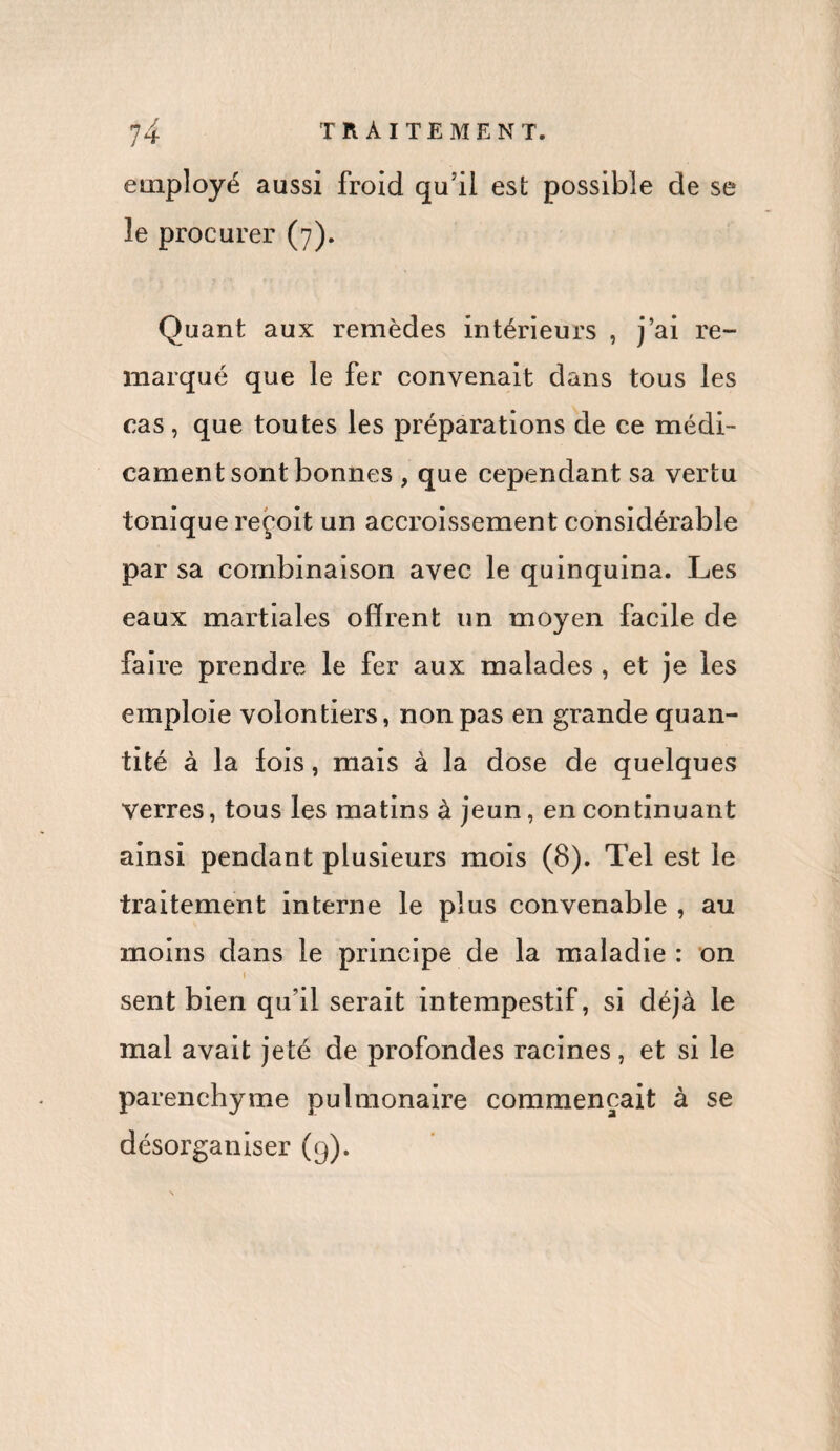 employé aussi froid qu’il est possible de se le procurer (7). Quant aux remèdes intérieurs , j’ai re¬ marqué que le fer convenait dans tous les cas , que toutes les préparations de ce médi¬ cament sont bonnes , que cependant sa vertu tonique reçoit un accroissement considérable par sa combinaison avec le quinquina. Les eaux martiales offrent un moyen facile de faire prendre le fer aux malades , et je les emploie volontiers, non pas en grande quan¬ tité à la fois, mais à la dose de quelques verres, tous les matins à jeun, en continuant ainsi pendant plusieurs mois (8). Tel est le traitement interne le plus convenable , au moins dans le principe de la maladie : on 1 sent bien qu’il serait intempestif, si déjà le mal avait jeté de profondes racines, et si le parenchyme pulmonaire commençait à se désorganiser (9).