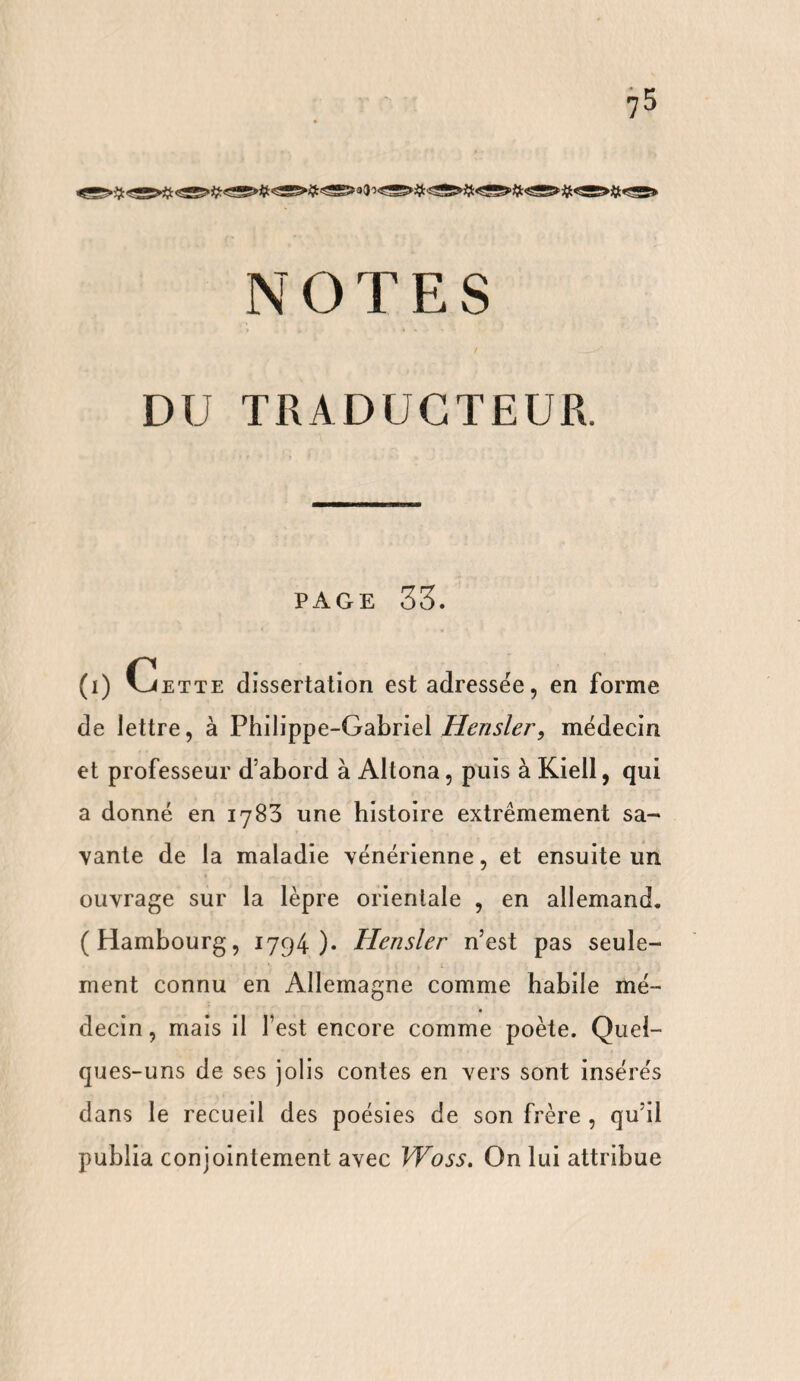 DU TRADUCTEUR. PAGE 33. (i) vJette dissertation est adressée, en forme de lettre, à Philippe-Gabriel Hensler, médecin et professeur d’abord à Altona, puis à Kiell, qui a donné en 1783 une histoire extrêmement sa¬ vante de la maladie vénérienne, et ensuite un ouvrage sur la lèpre orientale , en allemand. (Hambourg, 1794)* Hensler n’est pas seule¬ ment connu en Allemagne comme habile mé¬ decin , mais il l’est encore comme poète. Quel¬ ques-uns de ses jolis contes en vers sont insérés dans le recueil des poésies de son frère , qu’il publia conjointement avec Woss. On lui attribue