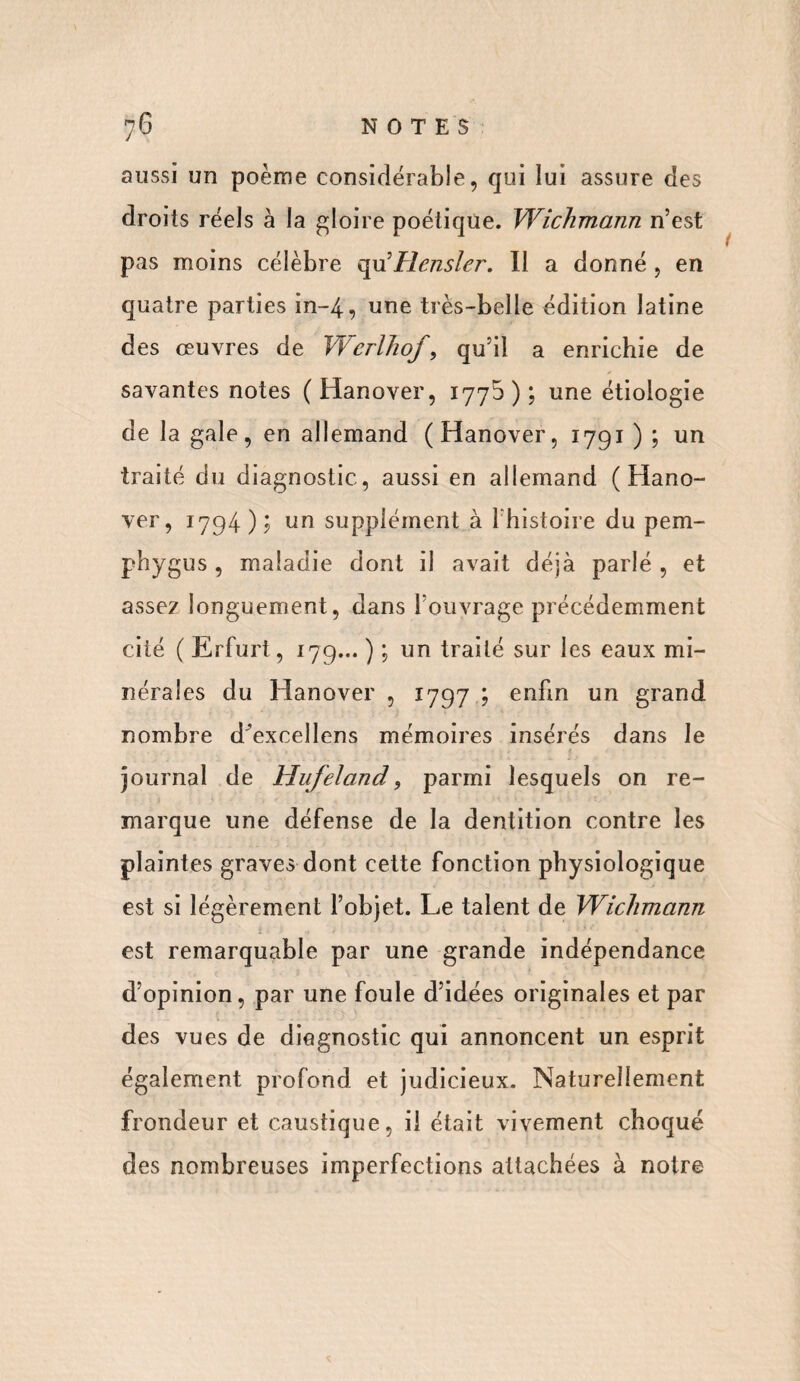 aussi un poème considérable, qui lui assure des droits réels à la gloire poétique. Wichmann n’est pas moins célèbre qu5Hensler. Il a donné , en quatre parties in-4, une très-belle édition latine des oeuvres de Wcrlhof, qu’il a enrichie de savantes notes ( Hanover, 1770); une étiologie de la gale, en allemand (Hanover, 1791 ) ; un traité du diagnostic, aussi en allemand (Hano¬ ver, 1794); un supplément à l’histoire du pem¬ pli y gu s , maladie dont il avait déjà parlé , et assez longuement, dans l’ouvrage précédemment cité ( Ërfurt, 179... ) ; un traité sur les eaux mi¬ nérales du Hanover , 1797 ; enfin un grand nombre d'excellens mémoires insérés dans le journal de Hufeland, parmi lesquels on re¬ marque une défense de la dentition contre les plaintes graves dont cette fonction physiologique est si légèrement l’objet. Le talent de Wichmann est remarquable par une grande indépendance d’opinion, par une foule d’idées originales et par des vues de diagnostic qui annoncent un esprit également profond et judicieux. Naturellement frondeur et caustique, il était vivement choqué des nombreuses imperfections attachées à notre