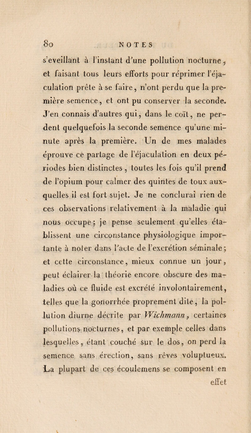 s'éveillant à l instant d'une pollution nocturne , et faisant tous leurs efforts pour réprimer l’éja¬ culation prête à se faire, n’ont perdu que la pre¬ mière semence, et ont pu conserver la seconde. J’en connais d’autres qui, dans le coït, ne per¬ dent quelquefois la seconde semence qu’une mi¬ nute après la première. Un de mes malades éprouve ce partage de l’éjaculation en deux pé¬ riodes bien distinctes , toutes les fois qu’il prend de l’opium pour calmer des quintes de toux aux¬ quelles il est fort sujet. Je ne conclurai rien de ces observations relativement à la maladie qui nous occupe; je pense seulement quelles éta¬ blissent une circonstance physiologique impor¬ tante à noter dans l'acte de l’excrétion séminale; et cette circonstance, mieux connue un jour, peut éclairer la théorie encore obscure des ma¬ ladies où ce fluide est excrété involontairement, tel! es que la gonorrhée proprement dite, la pol¬ lution diurne décrite par Wichmann 9 certaines pollutions nocturnes, et par exemple celles dans lesquelles, étant couché sur le dos, on perd la semence sans érection, sans rêves voluptueux. La plupart de ces écoulemens se composent en effet
