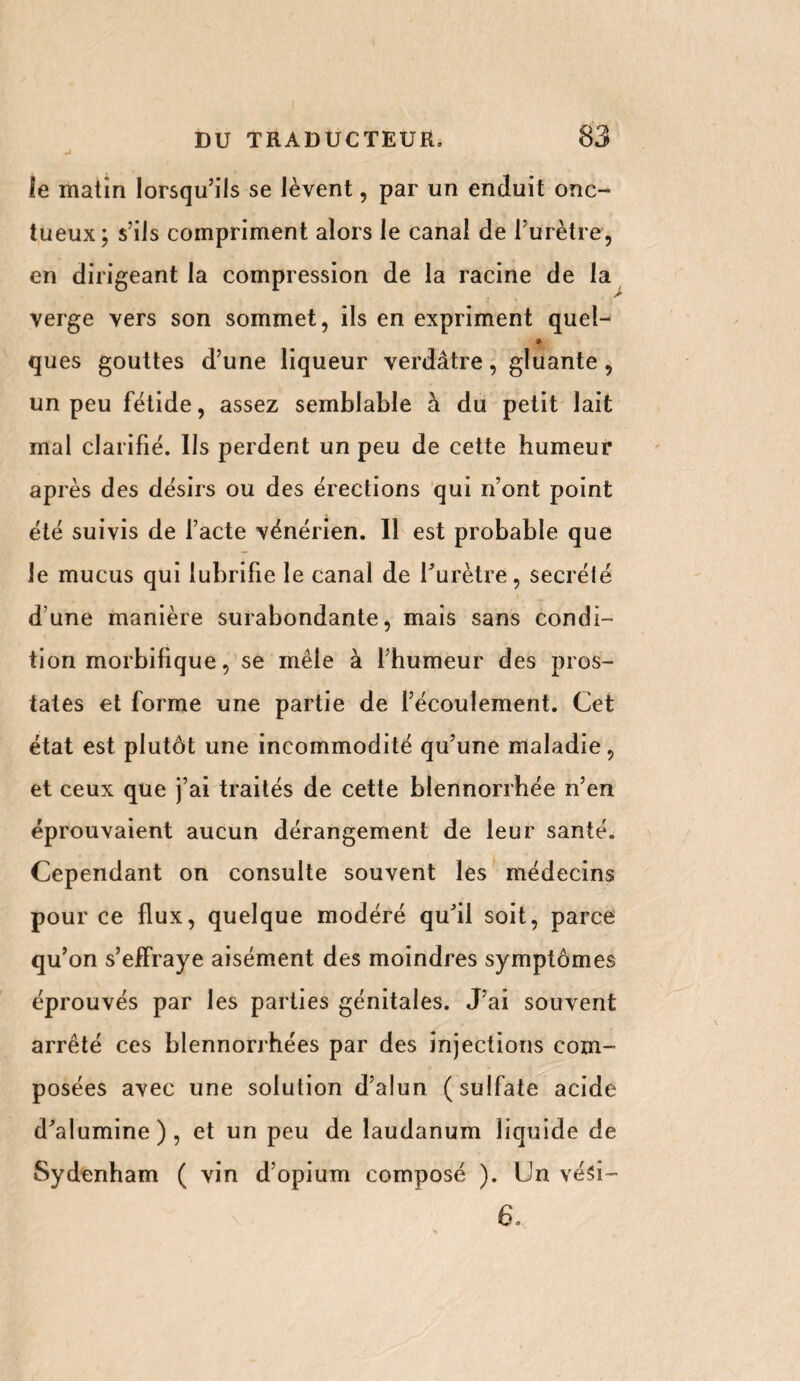 mi le matin lorsqu’ils se lèvent, par un enduit onc¬ tueux; s’ils compriment alors le canal de l’urètre, en dirigeant la compression de la racine de la verge vers son sommet, ils en expriment quel- » ques gouttes d’une liqueur verdâtre, gluante, un peu fétide, assez semblable à du petit lait mal clarifié. Us perdent un peu de cette humeur après des désirs ou des érections qui n’ont point été suivis de l’acte vénérien. Il est probable que le mucus qui lubrifie le canal de l'urètre, secrété d’une manière surabondante, mais sans condi¬ tion morbifique, se mêle à l’humeur des pros¬ tates et forme une partie de l’écoulement. Cet état est plutôt une incommodité qu’une maladie, et ceux que j’ai traités de cette blennorrhée n’en éprouvaient aucun dérangement de leur santé. Cependant on consulte souvent les médecins pour ce flux, quelque modéré qu’il soit, parce qu’on s’effraye aisément des moindres symptômes éprouvés par les parties génitales. J’ai souvent arrêté ces blennorrhées par des injections com¬ posées avec une solution d’alun (sulfate acide d’alumine), et un peu de laudanum liquide de Sydenham ( vin d’opium composé ). Un vési- 6,