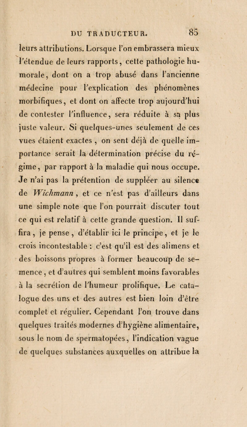 leurs attributions. Lorsque Ton embrassera mieux l'étendue de leurs rapports, cette pathologie hu¬ morale, dont on a trop abusé dans l’ancienne médecine pour l'explication des phénomènes morbifiques, et dont on affecte trop aujourd'hui de contester l'influence, sera réduite à sa plus juste valeur. Si quelques-unes seulement de ces vues étaient exactes , on sent déjà de quelle im¬ portance serait la détermination précise du ré¬ gime, par rapport à la maladie qui nous occupe. Je n’ai pas la prétention de suppléer au silence de Wichmann , et ce n'est pas d’ailleurs dans une simple note que Ton pourrait discuter tout ce qui est relatif à cette grande question. Il suf¬ fira , je pense , d’établir ici le principe, et je le crois incontestable : c’est qu’il est des alimens et des boissons propres à former beaucoup de se¬ mence , et d’autres qui semblent moins favorables à la secrétion de l'humeur prolifique. Le cata¬ logue des uns et des autres est bien loin d’être complet et régulier. Cependant l’on trouve dans quelques traités modernes d’hygiène alimentaire, sous le nom de spermatopées, l’indication vague de quelques substances auxquelles on attribue la