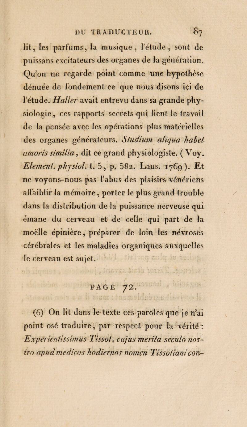 lit, les parfums, la musique, l’étude, sont de puissans excitateurs des organes de la génération. Qu’on ne regarde point comme une hypothèse dénuée de fondement ce que nous disons ici de l’étude. Haller avait entrevu dans sa grande phy¬ siologie, ces rapports secrets qui lient le travail de la pensée avec les opérations plus matérielles des organes générateurs. Studium aliqua habet amoris similia, dit ce grand physiologiste. ( Voy. Elément, physiol. t. 5, p. 582. Laus. 1769). Et ne voyons-nous pas l’abus des plaisirs vénériens affaiblir la mémoire, porter le plus grand trouble dans la distribution de la puissance nerveuse qui émane du cerveau et de celle qui part de la moelle épinière, préparer de loin les névroses cérébrales et les maladies organiques auxquelles îe cerveau est sujet. • ; j . t . . , _ V' , ' J, r PAGE 72. * f \ . , '> • f. - £ • „ ; > (6) On lit dans le texte ces paroles que je n’aï point osé traduire, par respect pour la vérité : Experienti s simus Tissot, cujus merita seculo nos¬ tro apud medicos hodiernos nomen Tissoiiani con~