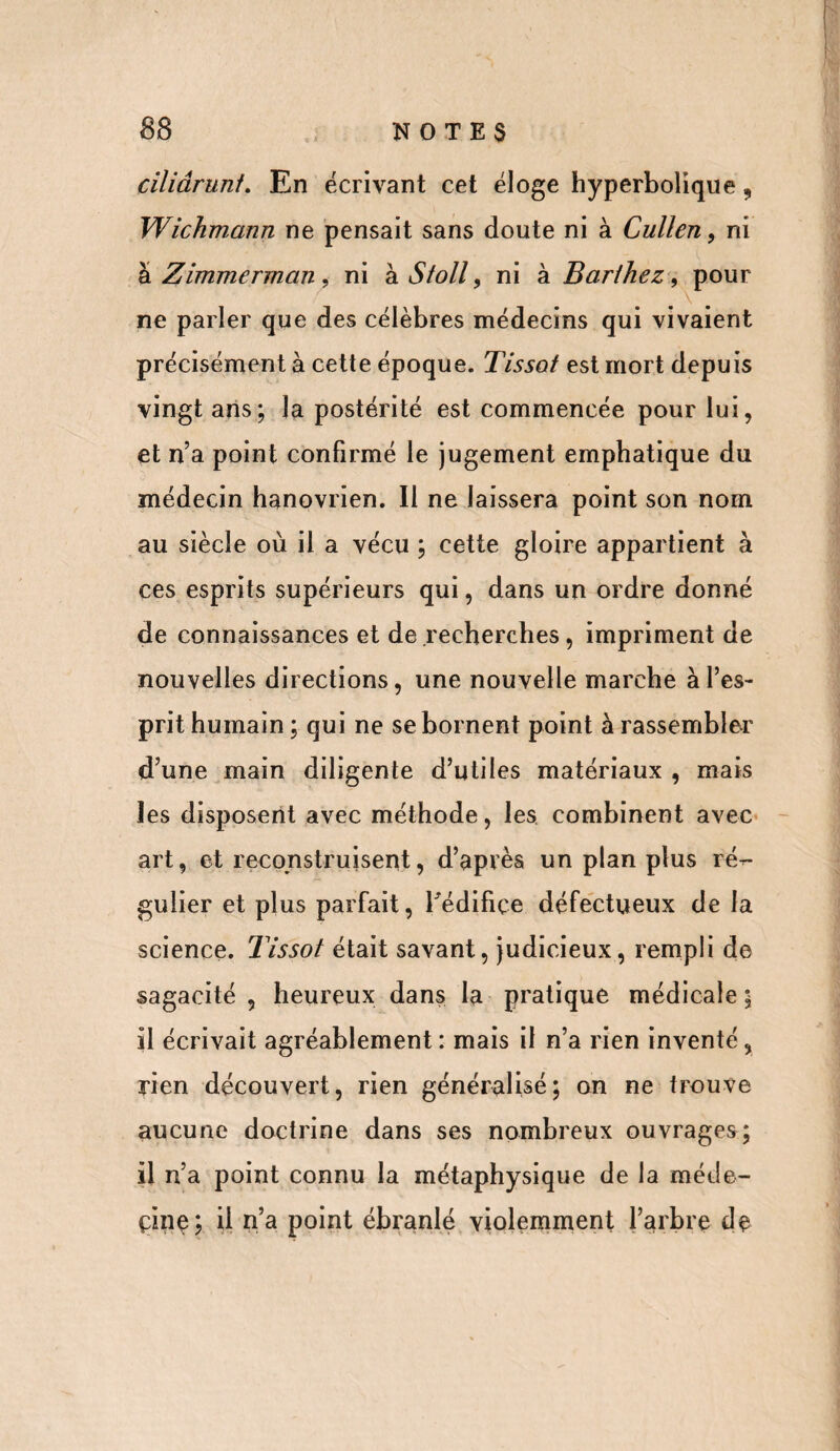 ciliâruni. En écrivant cet éloge hyperbolique, Wichmann ne pensait sans doute ni à Cullen, ni à Zimmerrnan , ni h. Sfoll 9 ni à Barthez , pour ne parler que des célèbres médecins qui vivaient précisément à cette époque. Tissot est mort depuis vingt ans; la postérité est commencée pour lui, et n’a point confirmé le jugement emphatique du médecin hanovrien. Il ne laissera point son nom au siècle où il a vécu ; cette gloire appartient à ces esprits supérieurs qui, dans un ordre donné de connaissances et de recherches, impriment de nouvelles directions, une nouvelle marche à l’es¬ prit humain ; qui ne se bornent point à rassembler d’une main diligente d’utiles matériaux , mais les disposent avec méthode, les combinent avec art, et reconstruisent, d’après un plan plus ré-- gulier et plus parfait, l'édifice défectueux de la science. Tissot était savant, judicieux, rempli de sagacité , heureux dans la pratique médicale ; il écrivait agréablement : mais il n’a rien inventé, rien découvert, rien généralisé; on ne trouve aucune doctrine dans ses nombreux ouvrages; il n’a point connu la métaphysique de la méde¬ cine; U n’a point ébranlé violemment l’arbre de