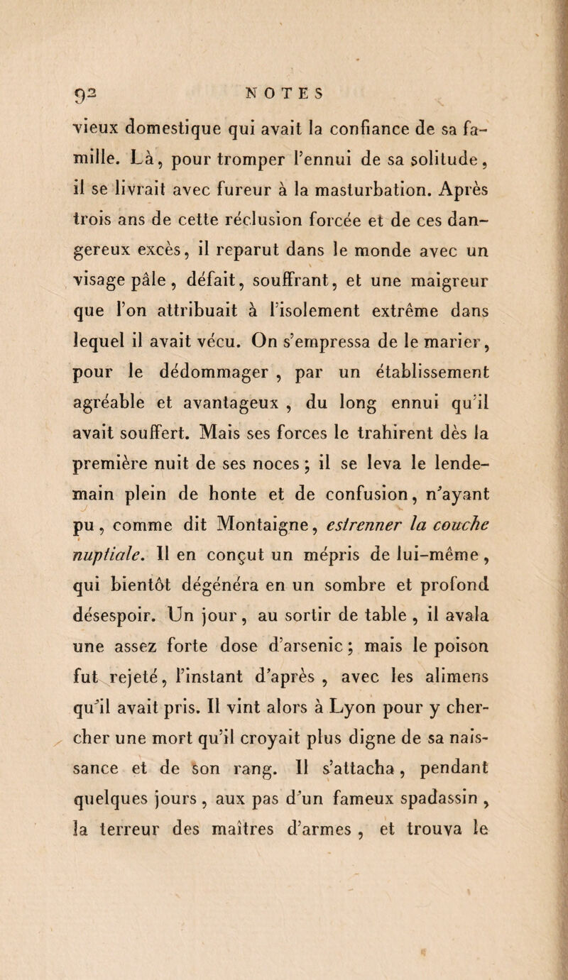vieux domestique qui avait la confiance de sa fa¬ mille. Là, pour tromper l’ennui de sa solitude, il se livrait avec fureur à la masturbation. Après trois ans de cette réclusion forcée et de ces dan¬ gereux excès, il reparut dans le monde avec un visage pâle , défait, souffrant, et une maigreur que l’on attribuait à l’isolement extrême dans lequel il avait vécu. On s’empressa de le marier, pour le dédommager , par un établissement agréable et avantageux , du long ennui qu’il avait souffert. Mais ses forces le trahirent dès la première nuit de ses noces ; il se leva le lende¬ main plein de honte et de confusion, n'ayant J V pu, comme dit Montaigne, esirenner la couche nuptiale. Il en conçut un mépris de lui-même, qui bientôt dégénéra en un sombre et profond désespoir. Un jour, au sortir de table , il avala une assez forte dose d’arsenic ; mais le poison fut rejeté, l’instant d’après , avec les alimens qu'il avait pris. Il vint alors à Lyon pour y cher¬ cher une mort qu’il croyait plus digne de sa nais¬ sance et de son rang. 11 s’attacha, pendant quelques jours , aux pas d’un fameux spadassin , la terreur des maîtres d’armes , et trouva le