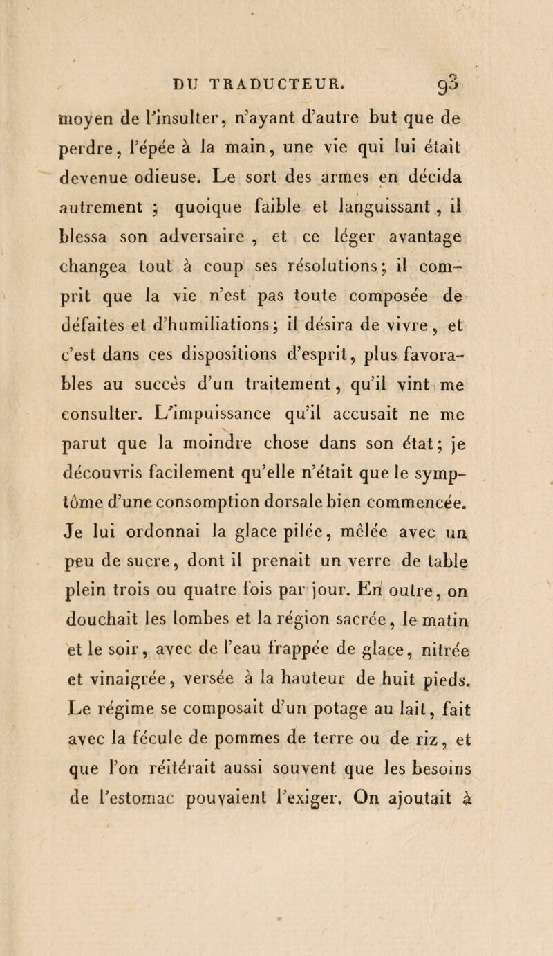 moyen de l'insulter, n’ayant d’autre but que de perdre, l’épée à la main, une vie qui lui était devenue odieuse. Le sort des armes en décida autrement ; quoique faible et languissant, il blessa son adversaire , et ce léger avantage changea tout à coup ses résolutions; il com¬ prit que la vie n’est pas toute composée de défaites et d’humiliations; il désira de vivre, et c’est dans ces dispositions d’esprit, plus favora¬ bles au succès d’un traitement, qu’il vint me consulter. L'impuissance qu’il accusait ne me parut que la moindre chose dans son état; je découvris facilement qu’elle n’était que le symp¬ tôme d’une consomption dorsale bien commencée. Je lui ordonnai la glace pilée, mêlée avec un peu de sucre, dont il prenait un verre de table plein trois ou quatre fois par jour. En outre, on douchait les lombes et la région sacrée, le matin et le soir, avec de l’eau frappée de glace, nitrée et vinaigrée, versée à la hauteur de huit pieds. Le régime se composait d’un potage au lait, fait avec la fécule de pommes de terre ou de riz, et que l’on réitérait aussi souvent que les besoins de l'estomac pouvaient l'exiger. On ajoutait à