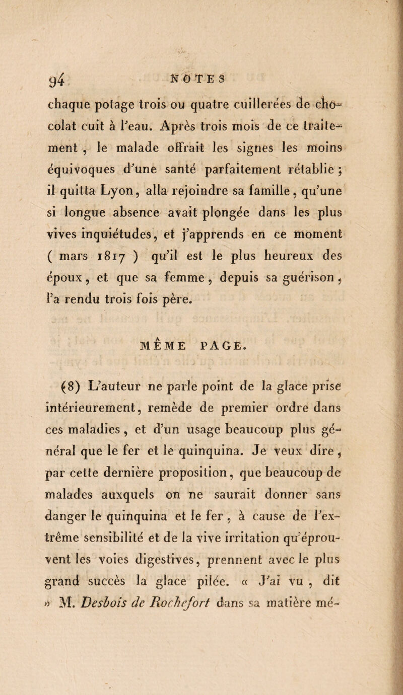 chaque potage trois ou quatre cuillerées de cho¬ colat cuit à beau. Après trois mois de ce traite¬ ment , le malade offrait les signes les moins équivoques d’une santé parfaitement rétablie ; il quitta Lyon, alla rejoindre sa famille, qu’une si longue absence avait plongée dans les plus vives inquiétudes, et j’apprends en ce moment ( mars 1817 ) qu’il est le plus heureux des époux, et que sa femme , depuis sa guérison , l’a rendu trois fois père. MÊME PAGE. (8) L’auteur ne parle point de la glace prise intérieurement, remède de premier ordre dans ces maladies, et d’un usage beaucoup plus gé¬ néral que le fer et le quinquina. Je veux dire , par cette dernière proposition, que beaucoup de malades auxquels on ne saurait donner sans danger le quinquina et le fer , à cause de l’ex¬ trême sensibilité et de la vive irritation qu’éprou¬ vent les voies digestives, prennent avec le plus grand succès la glace pilée. « J’ai vu , dit » M. Desbois de Rochefort dans sa matière iné~