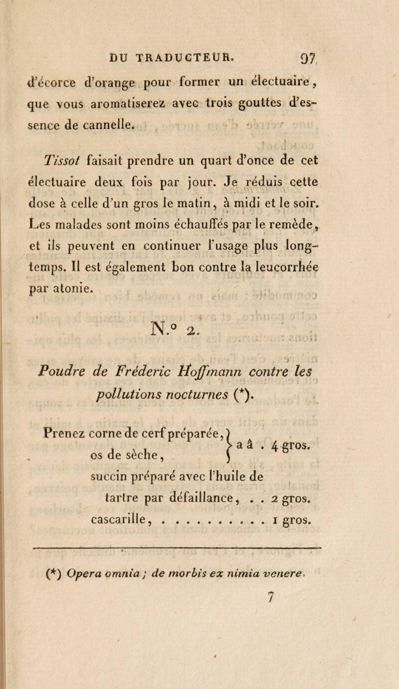 d’écorce d’orange pour former un ëlectuaire , que vous aromatiserez avec trois gouttes d’es¬ sence de cannelle. ». , j l(i Tissot faisait prendre un quart d’once de cet ëlectuaire deux fois par jour. Je rëduis cette dose à celle d’un gros le matin, à midi et le soir. Les malades sont moins échauffés par le remède, et iis peuvent en continuer Fusage plus long¬ temps. Il est également bon contre la leucorrhée par atonie. N.° 2. Poudre de Frédéric Hoffmann contre les pollutions nocturnes (*). Prenez corne de cerf préparée, os de sèche, succin préparé avec l’huile de tartre par défaillance, . . cascarille,. 4 gros. 2 gros, i gros. (*) Opera omnia ; de morbis ex nimia venere. 7