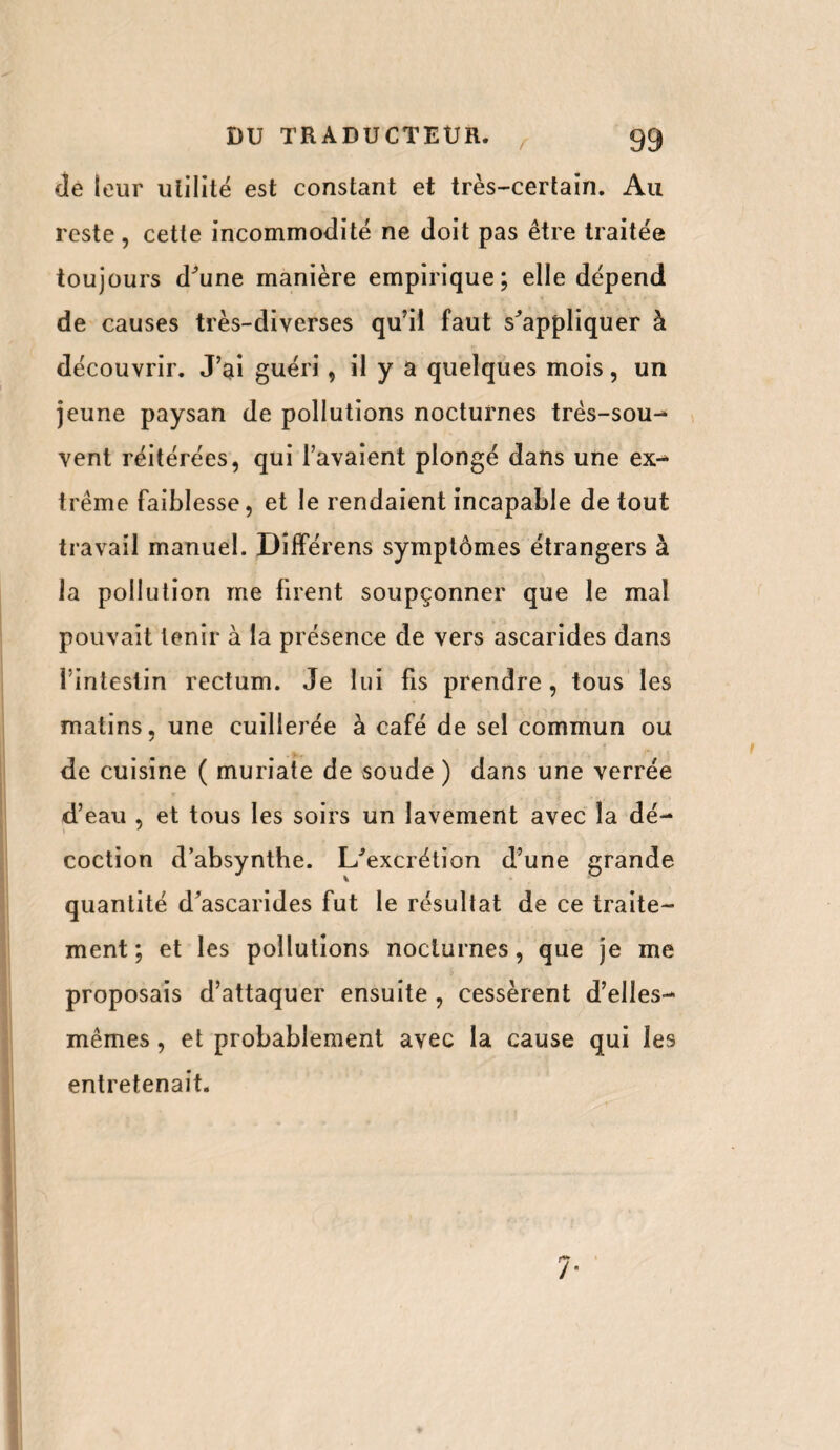 de leur utilité est constant et très-certain. Au reste , cette incommodité ne doit pas être traitée toujours d'une manière empirique; elle dépend de causes très-diverses qu’il faut s'appliquer à découvrir. J’ai guéri, il y a quelques mois, un jeune paysan de pollutions nocturnes três-sou- vent réitérées, qui l’avaient plongé dans une ex¬ trême faiblesse, et le rendaient incapable de tout travail manuel. DifFérens symptômes étrangers à la pollution me firent soupçonner que le mal pouvait tenir à la présence de vers ascarides dans 1 intestin rectum. Je lui fis prendre, tous les matins, une cuillerée à café de sel commun ou de cuisine ( muriate de soude ) dans une verrée d’eau , et tous les soirs un lavement avec la dé¬ coction d’absynthe. L'excrétion d’une grande quantité d’ascarides fut le résultat de ce traite¬ ment; et les pollutions nocturnes, que je me proposais d’attaquer ensuite , cessèrent d’elles- mêmes , et probablement avec la cause qui les entretenait. 7-