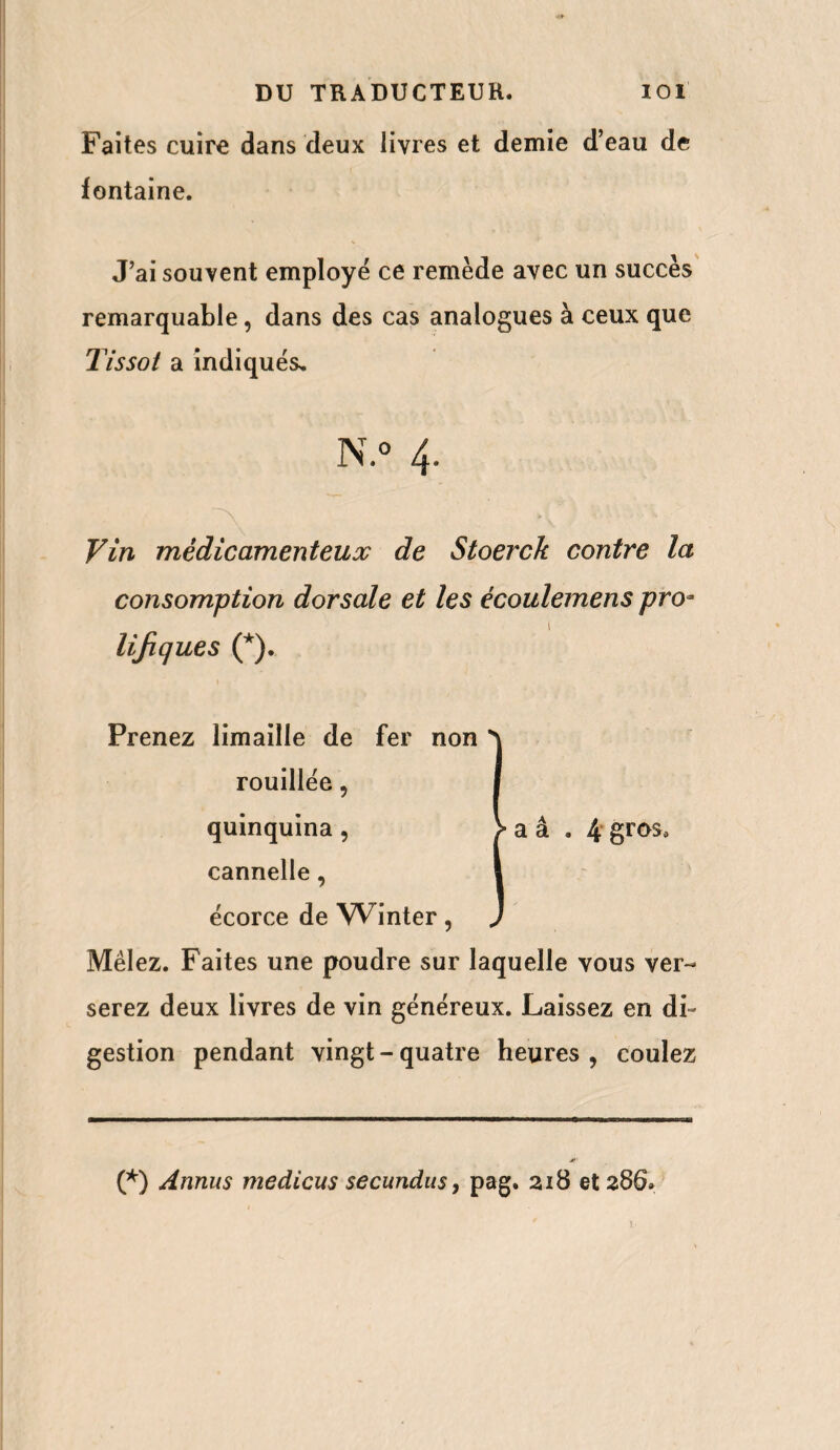 Faites cuire dans deux livres et demie d’eau de fontaine. J’ai souvent employé ce remède avec un succès remarquable, dans des cas analogues à ceux que Tissot a indiqués, N.° 4. Vin médicamenteux de Stoerck contre la consomption dorsale et les ècoulemens pro* 1 lijiques (*). Prenez limaille de fer non *\ rouillée, I quinquina , > a â . 4 gros* cannelle, s écorce de Winter , ) Mêlez. Faites une poudre sur laquelle vous ver¬ serez deux livres de vin généreux. Laissez en di¬ gestion pendant vingt - quatre heures , coulez (*) Annus medicus secundus, pag. 218 et 286»