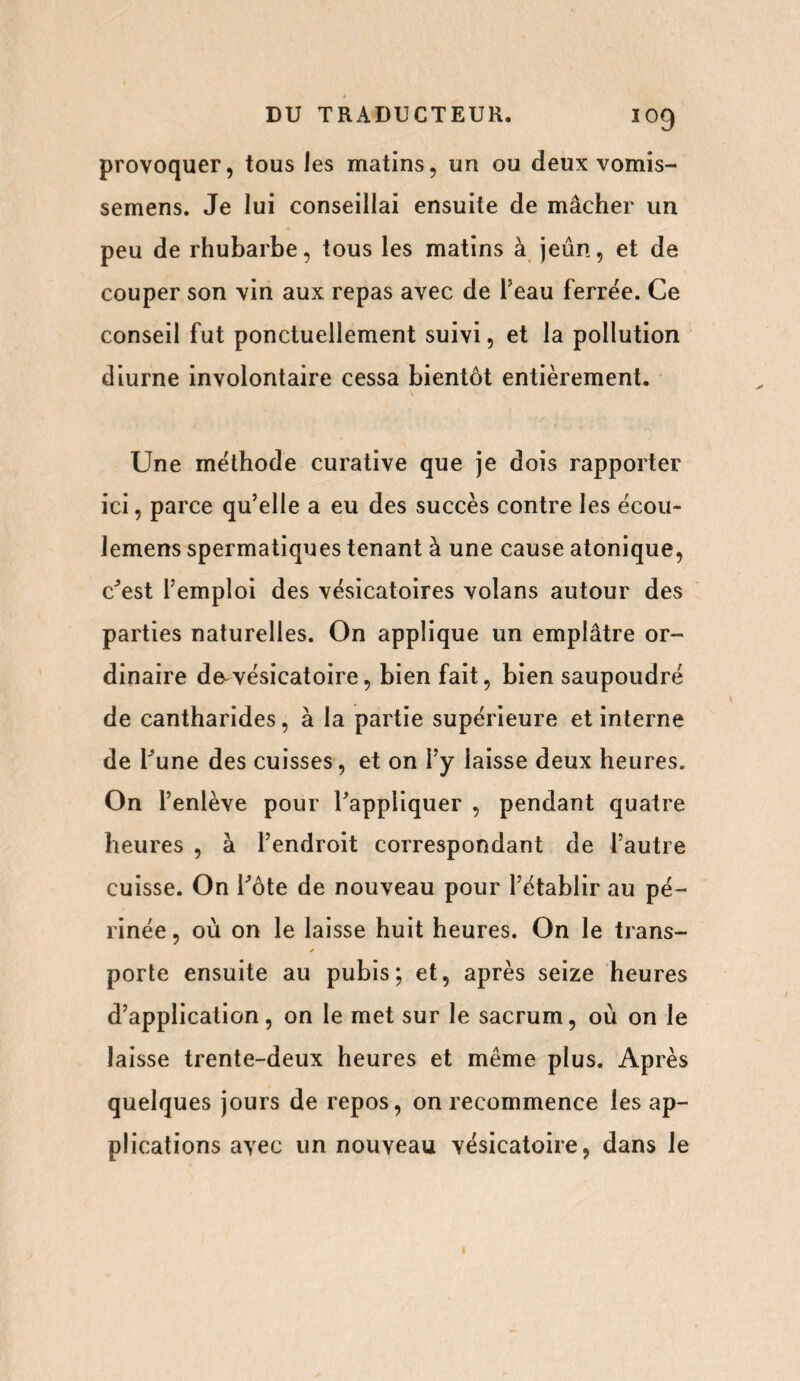 provoquer, tous les matins, un ou deux vomis- semens. Je lui conseillai ensuite de mâcher un peu de rhubarbe, tous les matins à jeun, et de couper son vin aux repas avec de l’eau ferrée. Ce conseil fut ponctuellement suivi, et la pollution diurne involontaire cessa bientôt entièrement. Une méthode curative que je dois rapporter ici, parce qu’elle a eu des succès contre les écou- lemens spermatiques tenant à une cause atonique, c'est l’emploi des vésicatoires volans autour des parties naturelles. On applique un emplâtre or¬ dinaire de-vésicatoire, bien fait, bien saupoudré de cantharides, à la partie supérieure et interne de hune des cuisses, et on l’y laisse deux heures. On l’enlève pour l’appliquer , pendant quatre heures , à l’endroit correspondant de l’autre cuisse. On i’ôte de nouveau pour l’établir au pé¬ rinée , où on le laisse huit heures. On le trans¬ porte ensuite au pubis; et, après seize heures d’application, on le met sur le sacrum, où on le laisse trente-deux heures et même plus. Après quelques jours de repos, on recommence les ap¬ plications avec un nouveau vésicatoire, dans le 1