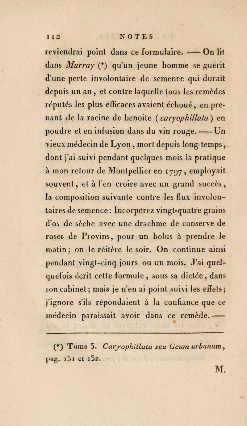 reviendrai point dans ce formulaire. —- On lit dans Murray (*) qu’un jeune homme se guérit d’une perte involontaire de semence qui durait depuis un an, et contre laquelle tous les remèdes réputés les plus efficaces avaient échoué, en pre¬ nant de la racine de benoite ( caryophillata ) en poudre et en infusion dans du vin rouge. *-Un vieux médecin de Lyon , mort depuis long-temps, dont j’ai suivi pendant quelques mois la pratique à mon retour de Montpellier en 1797, employait souvent, et à l'en croire avec un grand succès, la composition suivante contre les flux involon¬ taires de semence : Incorporez vingt-quatre grains d’os de sèche avec une drachme de conserve de roses de Provins, pour un bolus à prendre le matin; on le réitère le soir. On continue ainsi pendant vingt-cinq jours ou un mois. J’ai quel¬ quefois écrit cette formule , sous sa dictée, dans son cabinet; mais je n’en ai point suivi les effets; j’ignore s’ils répondaient à la confiance que ce médecin paraissait avoir dans ce remède. —- (*) Tome 5. Caryophillata seu G eum urbanum, pag. 151 et i3?.. M.