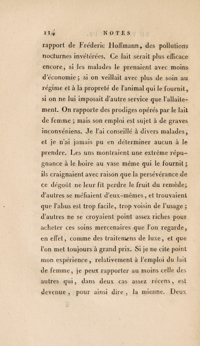 rapport de Frédéric Hoffmann y des pollutions nocturnes invétérées. Ce lait serait plus efficace encore, si les malades le prenaient avec moins d^économie ; si on veillait avec plus de soin au régime et à la propreté de l’animal qui le fournit, si on ne lui imposait d’autre service que l’allaite¬ ment. On rapporte des prodiges opérés par le lait de femme ; mais son emploi est sujet à de graves inconvéniens. Je l’ai conseillé à divers malades, et je n’ai jamais pu en déterminer aucun à le prendre. Les uns montraient une extrême répu¬ gnance à le boire au vase même qui le fournit ; ils craignaient avec raison que la persévérance de ce dégoût ne leur fit perdre le fruit du remède; d’autres se méfiaient d’eux-mêmes , et trouvaient que l’abus est trop facile, trop voisin de l’usage ; d’autres ne se croyaient point assez riches pour acheter ces soins mercenaires que l’on regarde, en effet, comme des traiterions de luxe, et que l’on met toujours à grand prix. Si je ne cite point mon expérience , relativement à l’emploi du lait de femme, je peux rapporter au moins celle des autres qui, dans deux cas assez récens, est devenue , pour ainsi dire , la mienne. Deux