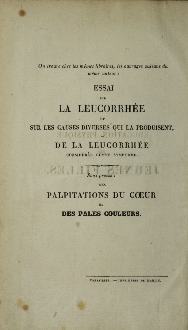 On trouve citez les mêmes librairesf les ouvrages suivons du même auteur : ESSAI SUR LA LEUCORRHÉE ET SUR LES CAUSES DIVERSES QUI LA PRODUISENT ou DE LA LEUCORRHÉE CONSIDÉRÉE COMME SYMPTOME. v \ VJ I *4 ^ 511^ \ S C\ j r Sous presse : DES PALPITATIONS DU CŒUR RT DES PALES COULEURS. VERSAILLES. IMPRIUKH1E DK Al A H LIN.