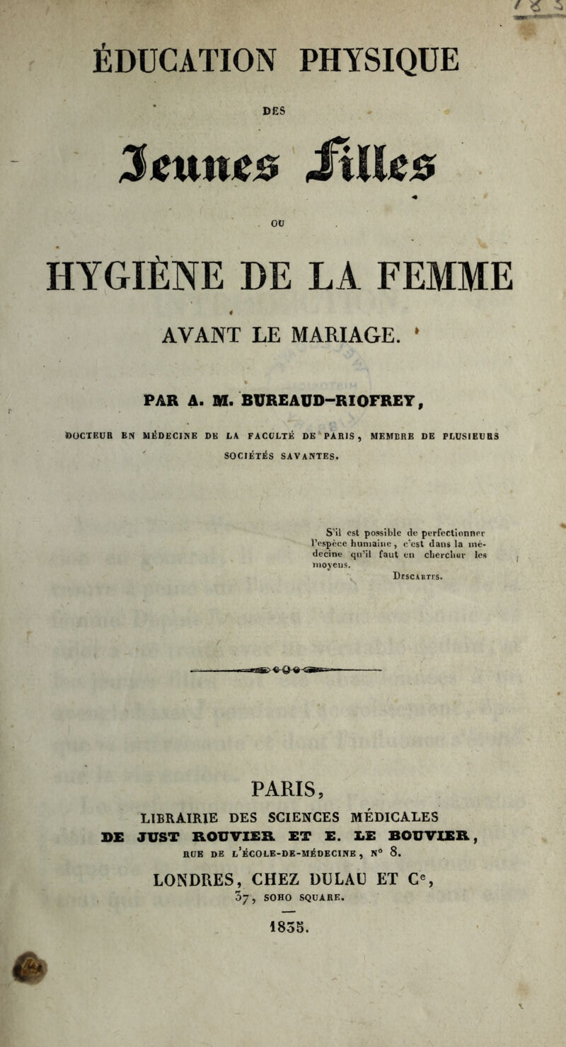 ÉDUCATION PHYSIQUE DES Jeunes Mlles * OU HYGIÈNE DE LA FEMME AVANT LE MARIAGE. * PAR A. M. BUREAÜD—RIOFREY, DOCTEUR EN MÉDECINE DK LA FACULTÉ DE PARIS, MEMBRE DE PLUSIEURS SOCIÉTÉS SAVANTES. S’il est possible de perfectionner l’espèce humaine , c’cst dans la mé- decine qu’il faut en chercher les moyens. Dïscartfs. PARIS, LIBRAIRIE DES SCIENCES MÉDICALES DE JUST ROUVIER ET E. LE BOUVIER, RUE DE l’ÉCOLE-DE-MÉDECINE , N° 8. LONDRES, CHEZ DDL AU ET Ce, 37, SOHO SQUARE. 1835.