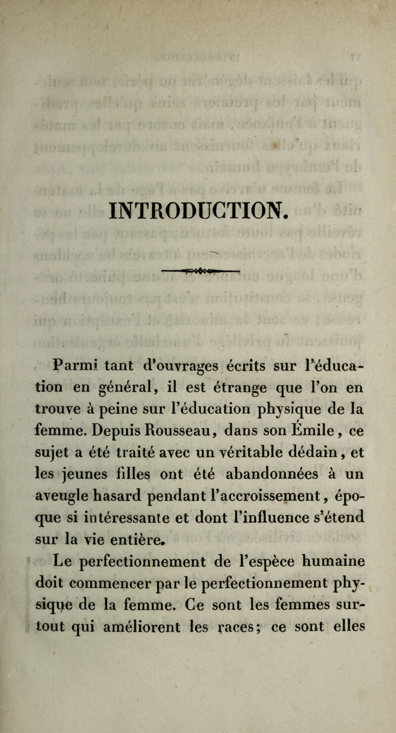 I - îl ï! ■ ! i ..< | Uï'im 11 ■ INTRODUCTION. Parmi tant d’ouvrages écrits sur l’éduca- tion en général, il est étrange que l’on en trouve à peine sur l’éducation physique de la femme. Depuis Rousseau, dans son Emile, ce sujet a été traité avec un véritable dédain, et les jeunes filles ont été abandonnées à un aveugle hasard pendant l’accroissement, épo- que si intéressante et dont l’influence s’étend sur la vie entière. Le perfectionnement de l’espèce humaine doit commencer par le perfectionnement phy- sique de la femme. Ce sont les femmes sur- tout qui améliorent les races; ce sont elles