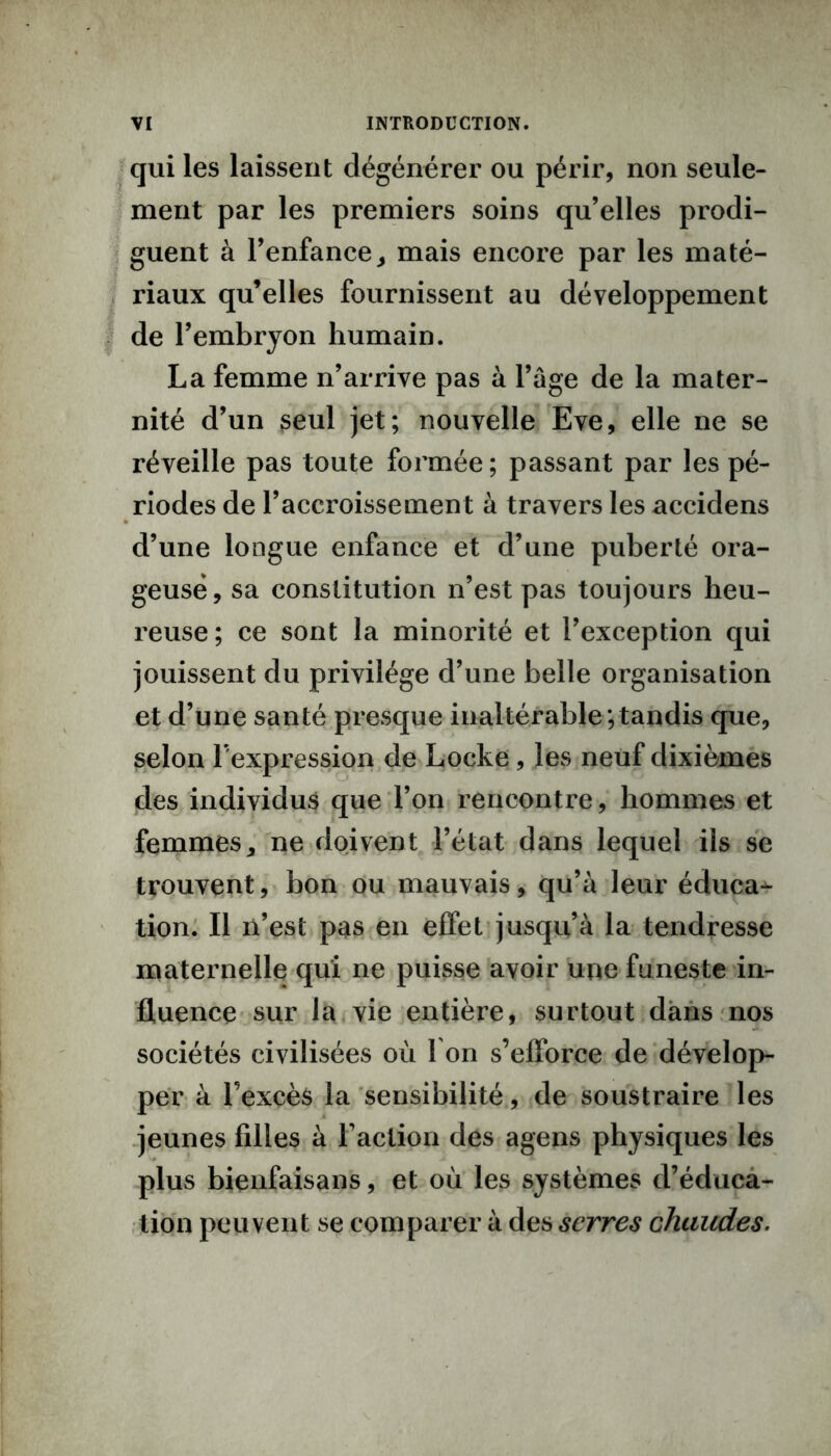 qui les laissent dégénérer ou périr, non seule- ment par les premiers soins qu’elles prodi- guent à l’enfance,, mais encore par les maté- riaux qu’elles fournissent au développement de l’embryon humain. La femme n’arrive pas à l’âge de la mater- nité d’un seul jet; nouvelle Eve, elle ne se réveille pas toute formée ; passant par les pé- riodes de l’accroissement à travers les accidens cl’une longue enfance et d’une puberté ora- geuse, sa constitution n’est pas toujours heu- reuse ; ce sont la minorité et l’exception qui jouissent du privilège d’une belle organisation et d’une santé presque inaltérable ; tandis que, selon l’expression de Locke , les neuf dixièmes des individus que l’on rencontre, hommes et femmes, ne doivent l’état dans lequel ils se trouvent, bon ou mauvais, qu’à leur éduca- tion. Il n’est pas en effet jusqu’à la tendresse maternelle qui ne puisse avoir upe funeste in- fluence sur la vie entière, surtout dans nos sociétés civilisées où I on s’efforce de dévelop- per à l’excès la sensibilité, de soustraire les jeunes filles à Faction des agens physiques les plus bienfaisans, et où les systèmes d’éduca- tion peuvent se comparer à des serres chaudes.