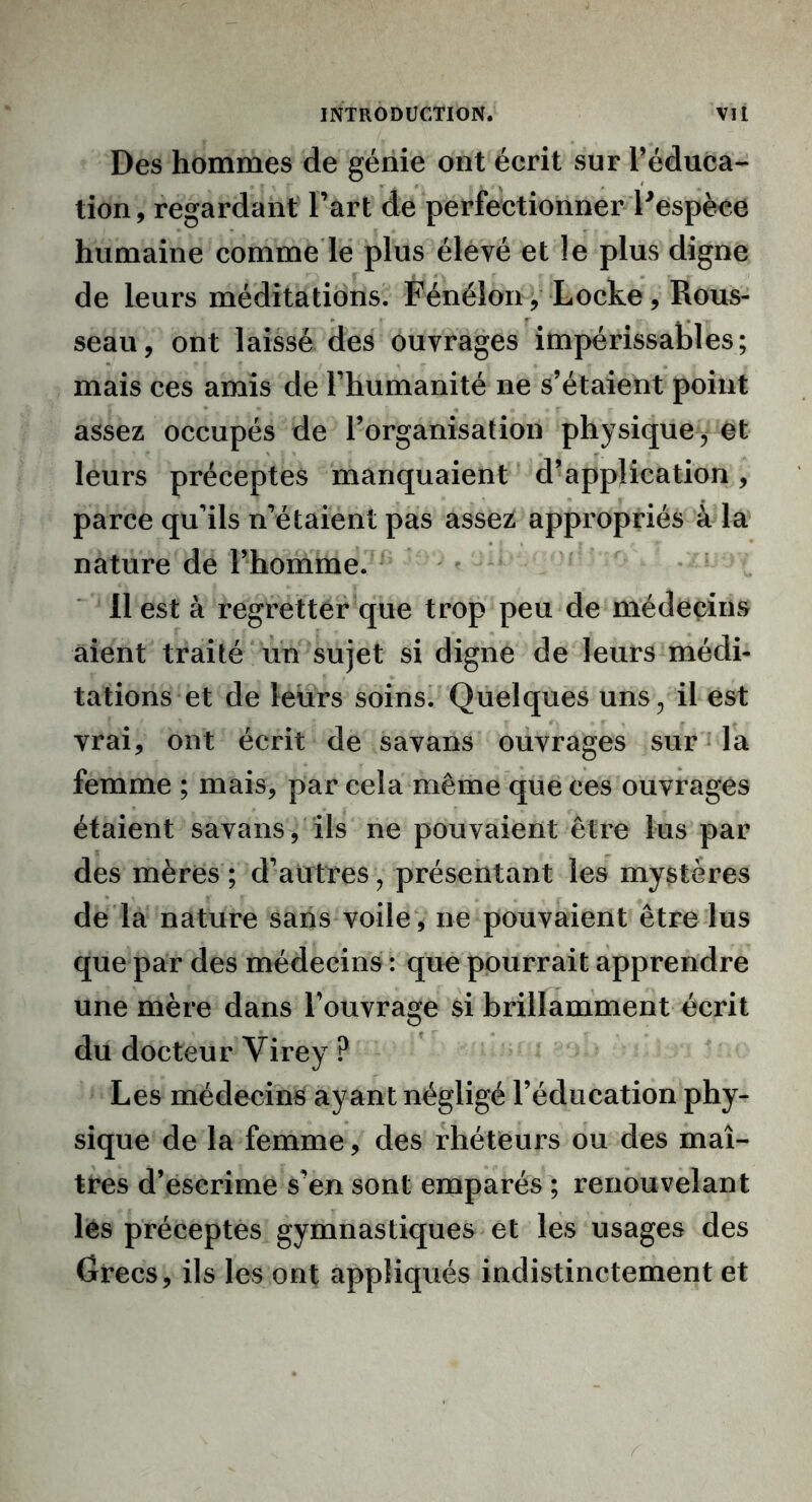 Des hommes de génie ont écrit sur l’éduca- tion, regardant l’art de perfectionner l'espèce humaine comme le plus élevé et le plus digne de leurs méditations. Fénélon y Locke, Rous- seau, ont laissé des ouvrages impérissables; mais ces amis de l’humanité ne s’étaient point assez occupés de l’organisation physique, et leurs préceptes manquaient d’application, parce qu'ils n’étaient pas assez appropriés à la nature de l’homme. Il est à regretter que trop peu de médecins aient traité un sujet si digne de leurs médi- tations et de leurs soins. Quelques uns, il est vrai, ont écrit de savans ouvrages sur la femme ; mais, par cela même que ces ouvrages étaient savans, ils ne pouvaient être lus par des mères; d’autres, présentant les mystères de la nature sans voile, ne pouvaient être lus que par des médecins : que pourrait apprendre une mère dans l’ouvrage si brillamment écrit du docteur Virey ? Les médecins ayant négligé l’éducation phy- sique de la femme, des rhéteurs ou des maî- tres d’escrime s’en sont emparés ; renouvelant lès préceptes gymnastiques et les usages des Crées, ils les ont appliqués indistinctement et
