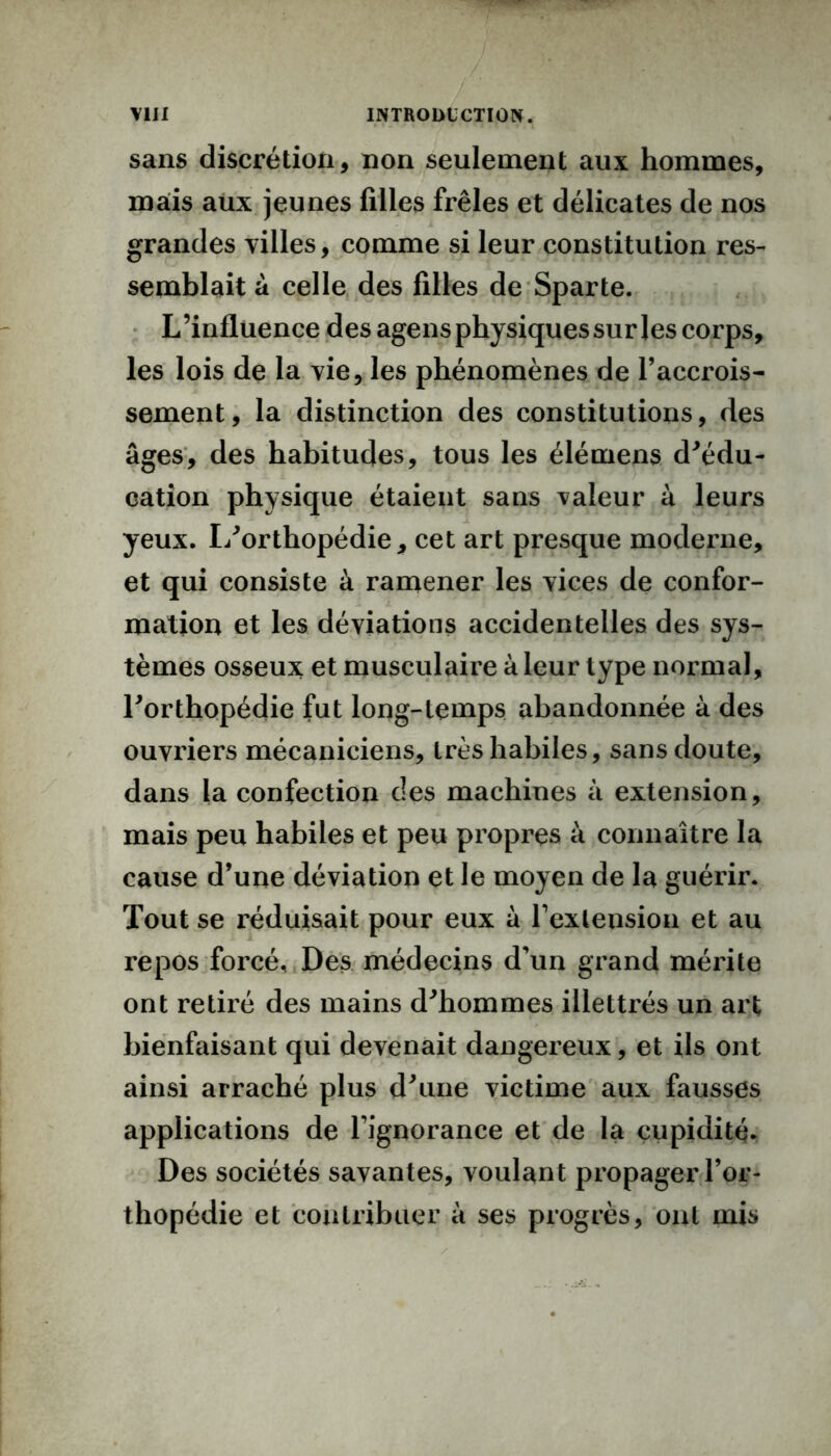 sans discrétion, non seulement aux hommes, mais aux jeunes filles frêles et délicates de nos grandes villes, comme si leur constitution res- semblait a celle des filles de Sparte. L’influence des agens physiques sur les corps, les lois de la vie, les phénomènes de l’accrois- sement, la distinction des constitutions, des âges, des habitudes, tous les élémens d'édu- cation physique étaient sans valeur à leurs yeux. L'orthopédie, cet art presque moderne, et qui consiste à ramener les vices de confor- mation et les déviations accidentelles des sys- tèmes osseux et musculaire à leur type normal, l'orthopédie fut long-temps abandonnée à des ouvriers mécaniciens, très habiles, sans doute, dans la confection des machines à extension, mais peu habiles et peu propres à connaître la cause d’une déviation et le moyen de la guérir. Tout se réduisait pour eux à l’extension et au repos forcé. Des médecins d’un grand mérite ont retiré des mains d'hommes illettrés un art bienfaisant qui devenait dangereux, et ils ont ainsi arraché plus d'une victime aux fausses applications de l’ignorance et de la cupidité- Des sociétés savantes, voulant propager l’or- thopédie et contribuer à ses progrès, ont mis