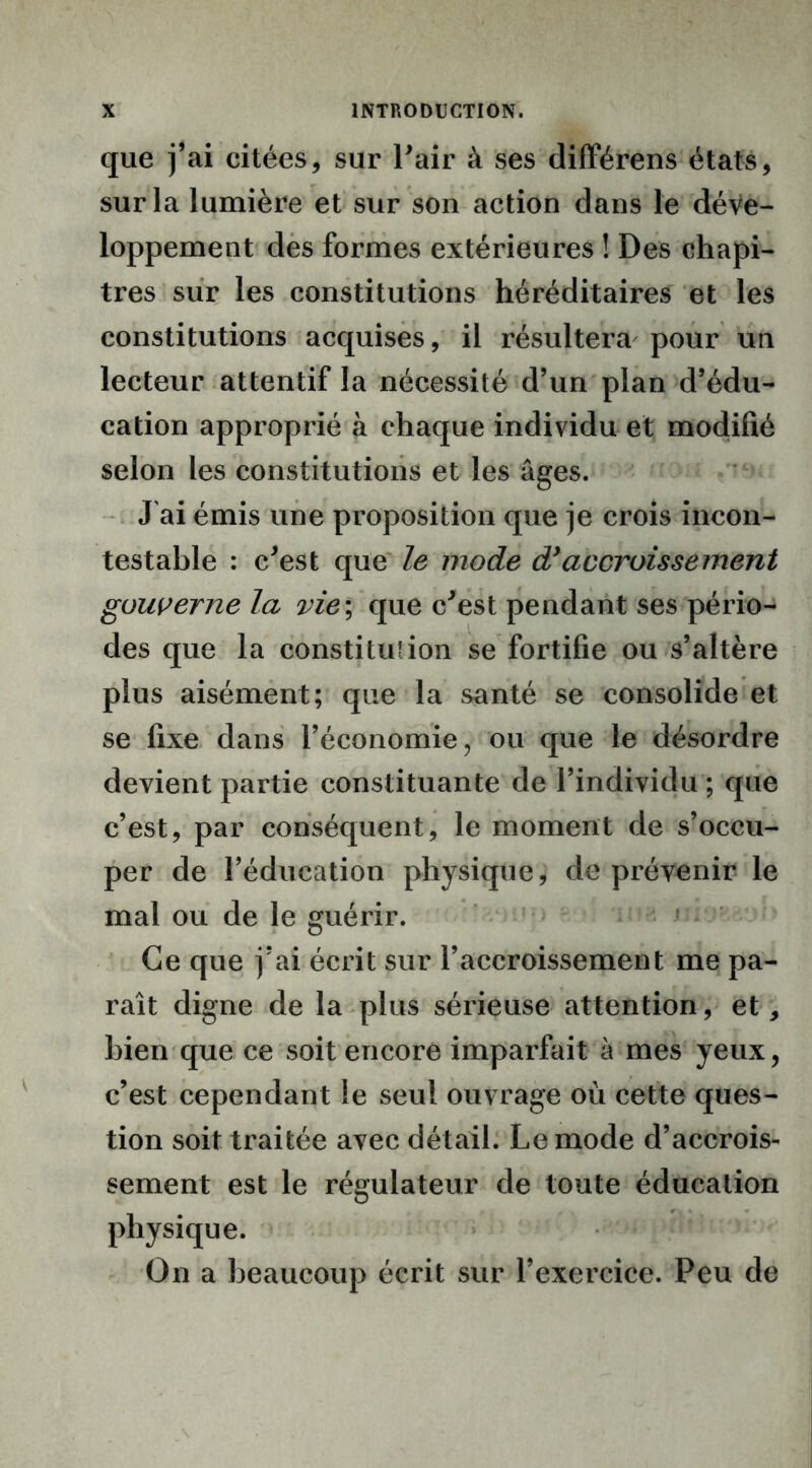 que j’ai citées, sur Pair à ses différens états, sur la lumière et sur son action dans le déve- loppement des formes extérieures ! Des chapi- tres sur les constitutions héréditaires et les constitutions acquises, il résultera pour un lecteur attentif la nécessité d’un plan d’édu- cation approprié à chaque individu et modifié selon les constitutions et les âges. J'ai émis une proposition que je crois incon- testable : c'est que le mode d}accroissement gouverne la vie ; que c'est pendant ses pério- des que la constitution se fortifie ou s’altère plus aisément; que la santé se consolide et se fixe dans l’économie, ou que le désordre devient partie constituante de l’individu ; que c’est, par conséquent, le moment de s’occu- per de l’éducation physique, de prévenir le mal ou de le guérir. Ce que j’ai écrit sur l’accroissement me pa- raît digne de la plus sérieuse attention, et, bien que ce soit encore imparfait à mes yeux, c’est cependant le seul ouvrage où cette ques- tion soit traitée avec détail. Le mode d’accrois- sement est le régulateur de toute éducation physique. On a beaucoup écrit sur l’exercice. Peu de