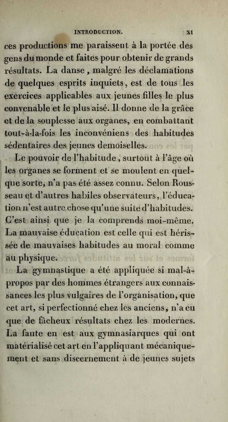ces productions me paraissent à la portée des gens du monde et faites pour obtenir de grands résultats. La danse, malgré les déclamations de quelques esprits inquiets, est de tous les exercices applicables aux jeunes filles le plus convenable et le plus aisé. Il donne de la grâce et de la souplesse aux organes, en combattant tout-à-la-fois les inconvéniens des habitudes sédentaires des jeunes demoiselles. Le pouvoir de l’habitude , surtout à l’âge où les organes se forment et se moulent en quel- que sorte, n’a pas été assez connu. Selon Rous- seau et d’autres habiles observateurs, l’éduca- tion n’est autre chose qu’une suite d’habitudes. C’est ainsi que je la comprends moi-même. La mauvaise éducation est celle qui est héris- sée de mauvaises habitudes au moral comme au physique. La gymnastique a été appliquée si mal-à- propos par des hommes étrangers aux connais- sances les plus vulgaires de l’organisation, que cet art, si perfectionné chez les anciens, n’a eu que de fâcheux résultats chez les modernes. La faute en est aux gymnasiarques qui ont matérialisé cet art en l’appliquant mécanique- ment et sans discernement à de jeunes sujets