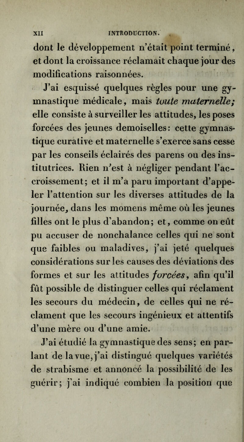 dont le développement n’était point terminé, et dont la croissance réclamait chaque jour des modifications raisonnées. J’ai esquissé quelques règles pour une gy- mnastique médicale, mais toute maternelle; elle consiste à surveiller les attitudes, les poses forcées des jeunes demoiselles: cette gymnas- tique curative et maternelle s’exerce sans cesse par les conseils éclairés des parens ou des ins- titutrices. Rien n'est à négliger pendant l’ac- croissement; et il m’a paru important d’appe- ler l’attention sur les diverses attitudes de la journée^ dans les momens même où les jeunes filles ont le plus d’abandon; et, comme on eût pu accuser de nonchalance celles qui ne sont que faibles ou maladives, j’ai jeté quelques considérations sur les causes des déviations des formes et sur les attitudes forcées, afin qu’il fût possible de distinguer celles qui réclament les secours du médecin, de celles qui ne ré- clament que les secours ingénieux et attentifs d’une mère ou d’une amie. J’ai étudié la gymnastique des sens; en par- lant de la vue, j’ai distingué quelques variétés de strabisme et annoncé la possibilité de les guérir; j’ai indiqué combien la position que